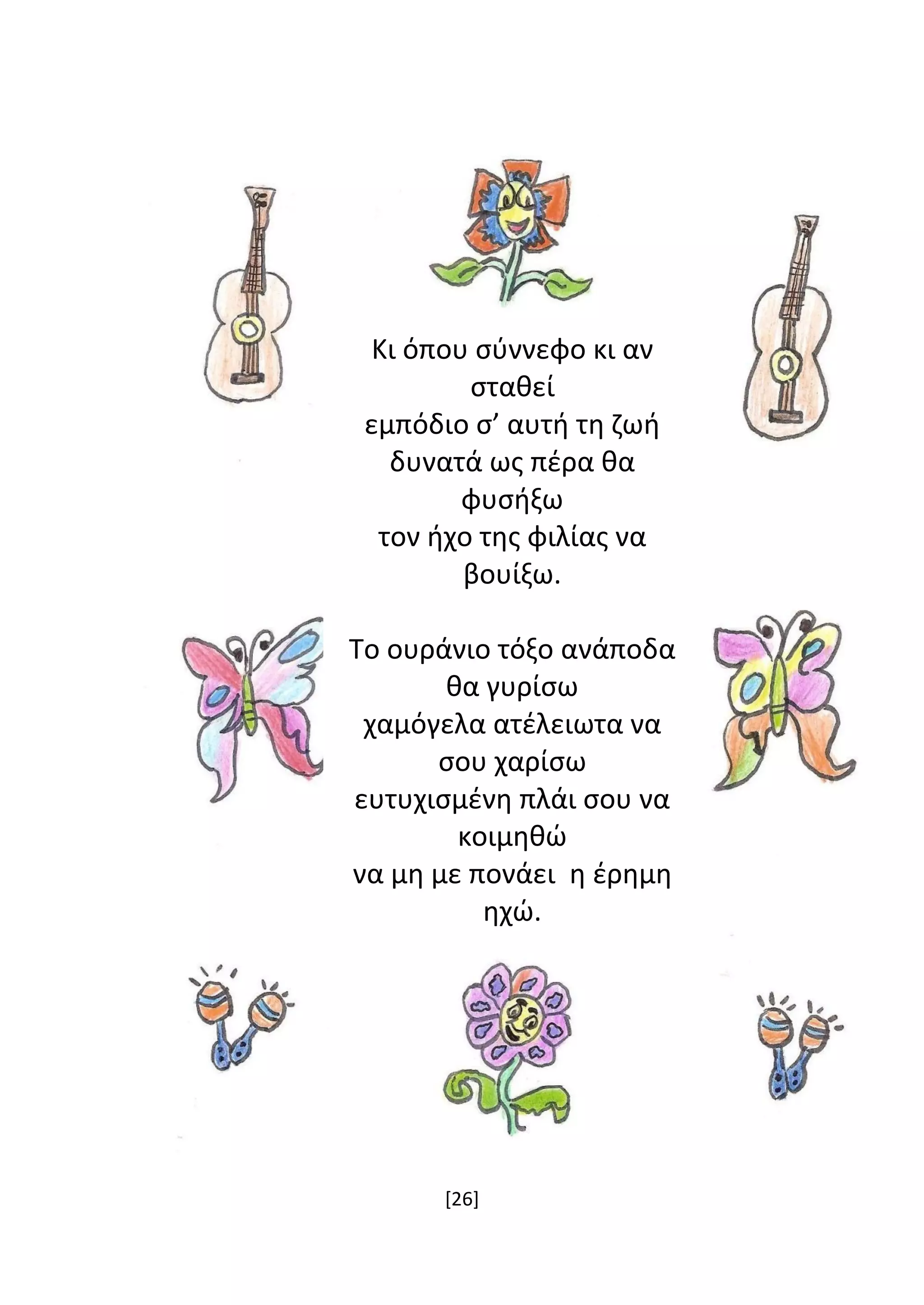 [26]
Κι όπου σύννεφο κι αν
σταθεί
εμπόδιο σ’ αυτή τη ζωή
δυνατά ως πέρα θα
φυσήξω
τον ήχο της φιλίας να
βουίξω.
Το ουράνιο τόξο ανάποδα
θα γυρίσω
χαμόγελα ατέλειωτα να
σου χαρίσω
ευτυχισμένη πλάι σου να
κοιμηθώ
να μη με πονάει η έρημη
ηχώ.
 