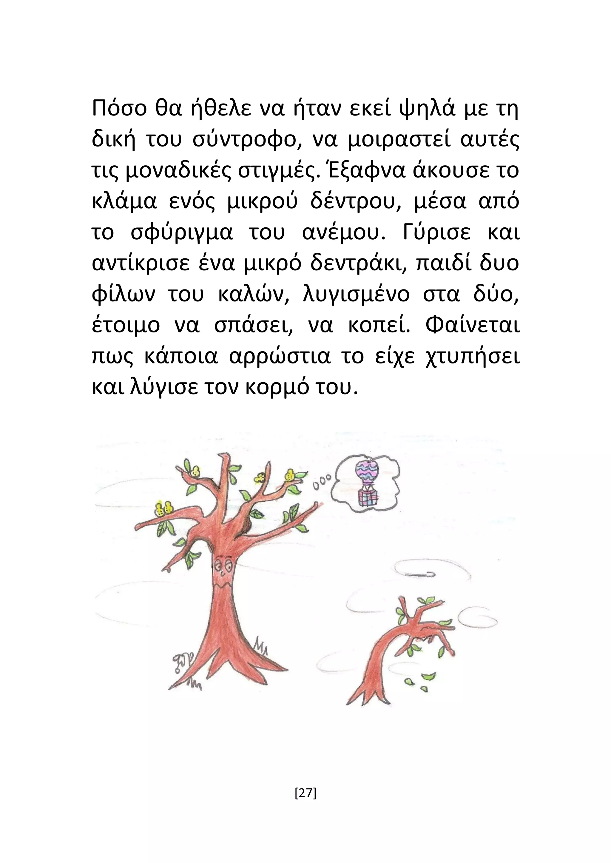 [27]
Πόσο θα ήθελε να ήταν εκεί ψηλά με τη
δική του σύντροφο, να μοιραστεί αυτές
τις μοναδικές στιγμές. Έξαφνα άκουσε το
κλάμα ενός μικρού δέντρου, μέσα από
το σφύριγμα του ανέμου. Γύρισε και
αντίκρισε ένα μικρό δεντράκι, παιδί δυο
φίλων του καλών, λυγισμένο στα δύο,
έτοιμο να σπάσει, να κοπεί. Φαίνεται
πως κάποια αρρώστια το είχε χτυπήσει
και λύγισε τον κορμό του.
 