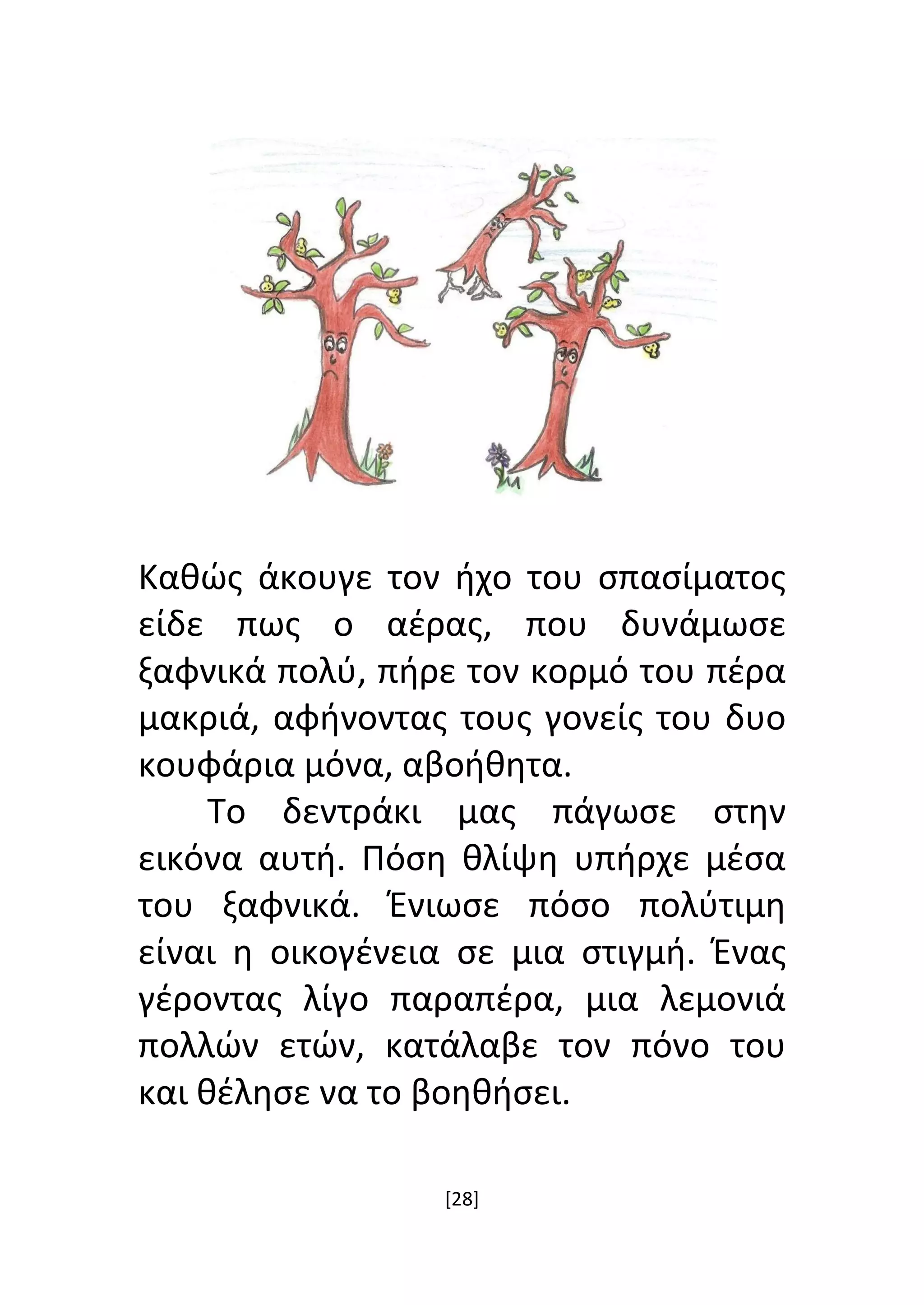 [28]
Καθώς άκουγε τον ήχο του σπασίματος
είδε πως ο αέρας, που δυνάμωσε
ξαφνικά πολύ, πήρε τον κορμό του πέρα
μακριά, αφήνοντας τους γονείς του δυο
κουφάρια μόνα, αβοήθητα.
Το δεντράκι μας πάγωσε στην
εικόνα αυτή. Πόση θλίψη υπήρχε μέσα
του ξαφνικά. Ένιωσε πόσο πολύτιμη
είναι η οικογένεια σε μια στιγμή. Ένας
γέροντας λίγο παραπέρα, μια λεμονιά
πολλών ετών, κατάλαβε τον πόνο του
και θέλησε να το βοηθήσει.
 
