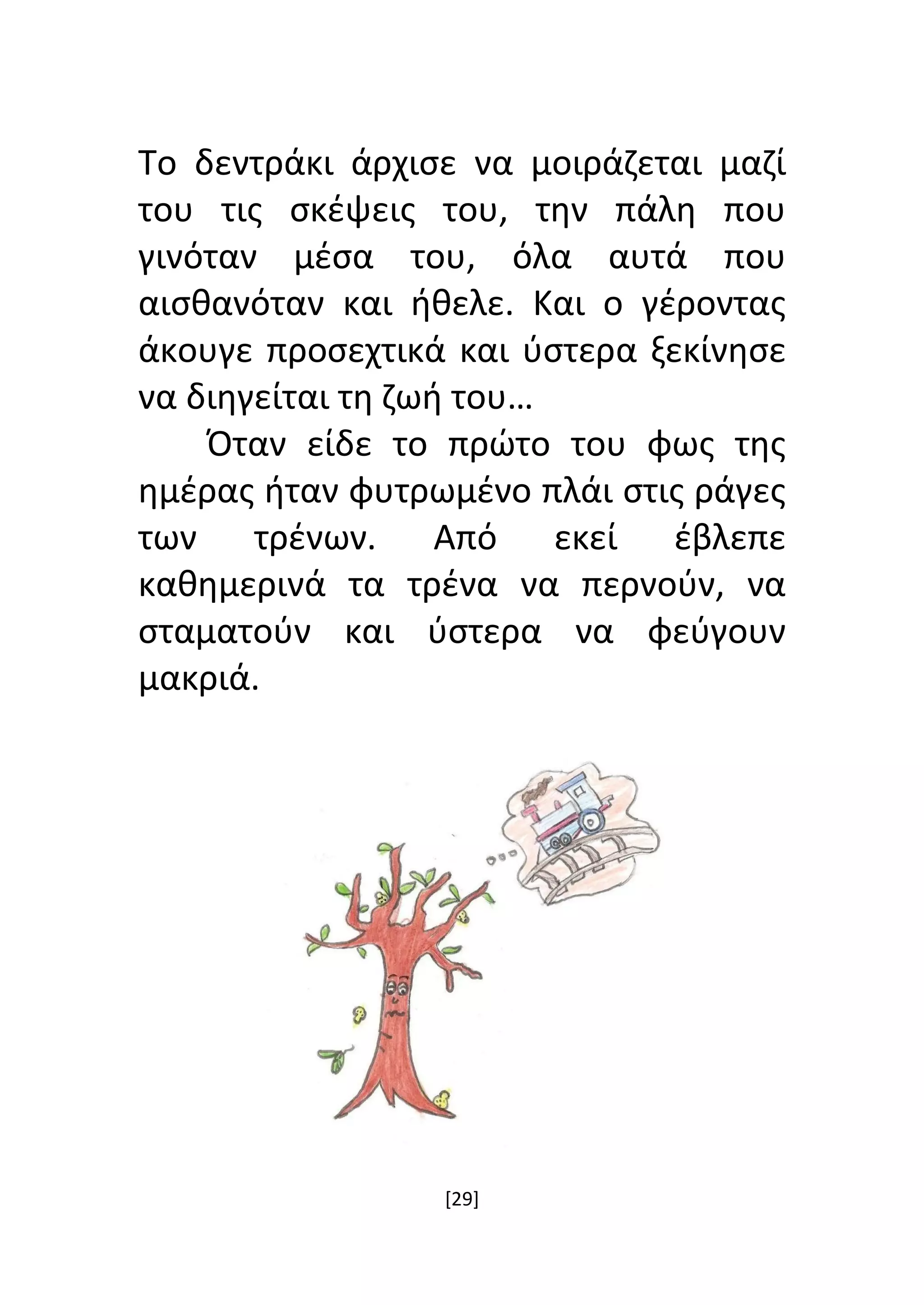 [29]
Το δεντράκι άρχισε να μοιράζεται μαζί
του τις σκέψεις του, την πάλη που
γινόταν μέσα του, όλα αυτά που
αισθανόταν και ήθελε. Και ο γέροντας
άκουγε προσεχτικά και ύστερα ξεκίνησε
να διηγείται τη ζωή του…
Όταν είδε το πρώτο του φως της
ημέρας ήταν φυτρωμένο πλάι στις ράγες
των τρένων. Από εκεί έβλεπε
καθημερινά τα τρένα να περνούν, να
σταματούν και ύστερα να φεύγουν
μακριά.
 