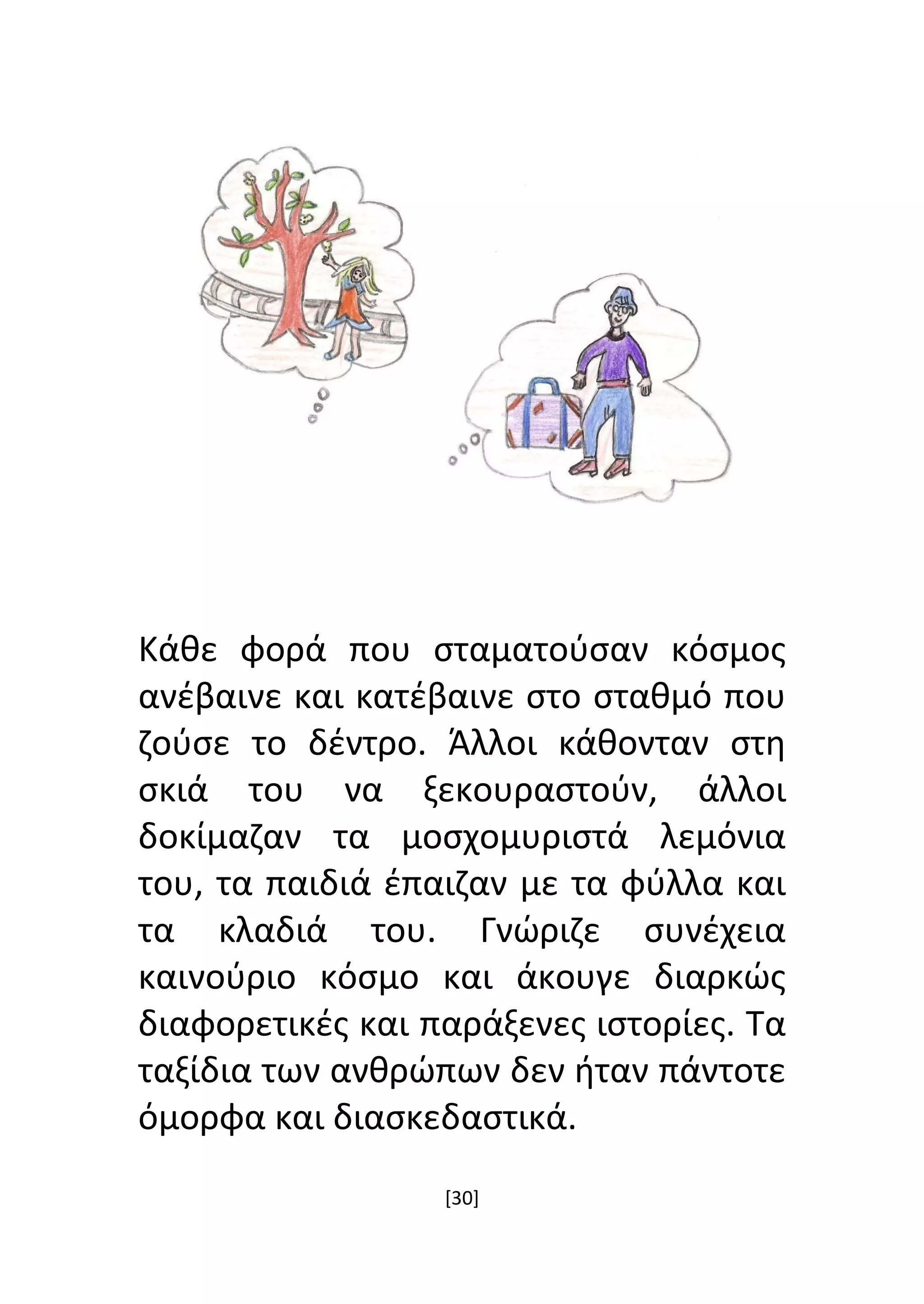 [30]
Κάθε φορά που σταματούσαν κόσμος
ανέβαινε και κατέβαινε στο σταθμό που
ζούσε το δέντρο. Άλλοι κάθονταν στη
σκιά του να ξεκουραστούν, άλλοι
δοκίμαζαν τα μοσχομυριστά λεμόνια
του, τα παιδιά έπαιζαν με τα φύλλα και
τα κλαδιά του. Γνώριζε συνέχεια
καινούριο κόσμο και άκουγε διαρκώς
διαφορετικές και παράξενες ιστορίες. Τα
ταξίδια των ανθρώπων δεν ήταν πάντοτε
όμορφα και διασκεδαστικά.
 