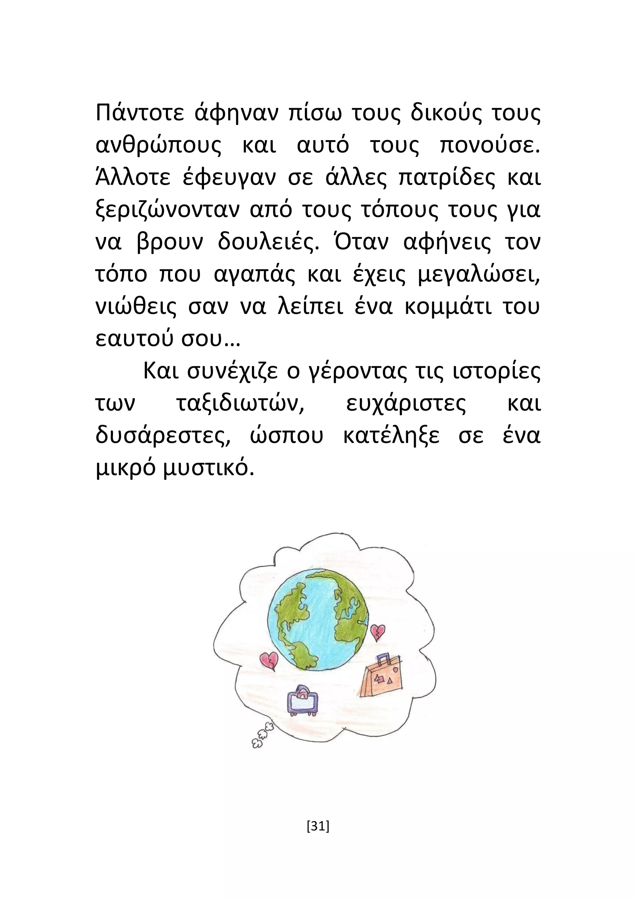 [31]
Πάντοτε άφηναν πίσω τους δικούς τους
ανθρώπους και αυτό τους πονούσε.
Άλλοτε έφευγαν σε άλλες πατρίδες και
ξεριζώνονταν από τους τόπους τους για
να βρουν δουλειές. Όταν αφήνεις τον
τόπο που αγαπάς και έχεις μεγαλώσει,
νιώθεις σαν να λείπει ένα κομμάτι του
εαυτού σου…
Και συνέχιζε ο γέροντας τις ιστορίες
των ταξιδιωτών, ευχάριστες και
δυσάρεστες, ώσπου κατέληξε σε ένα
μικρό μυστικό.
 