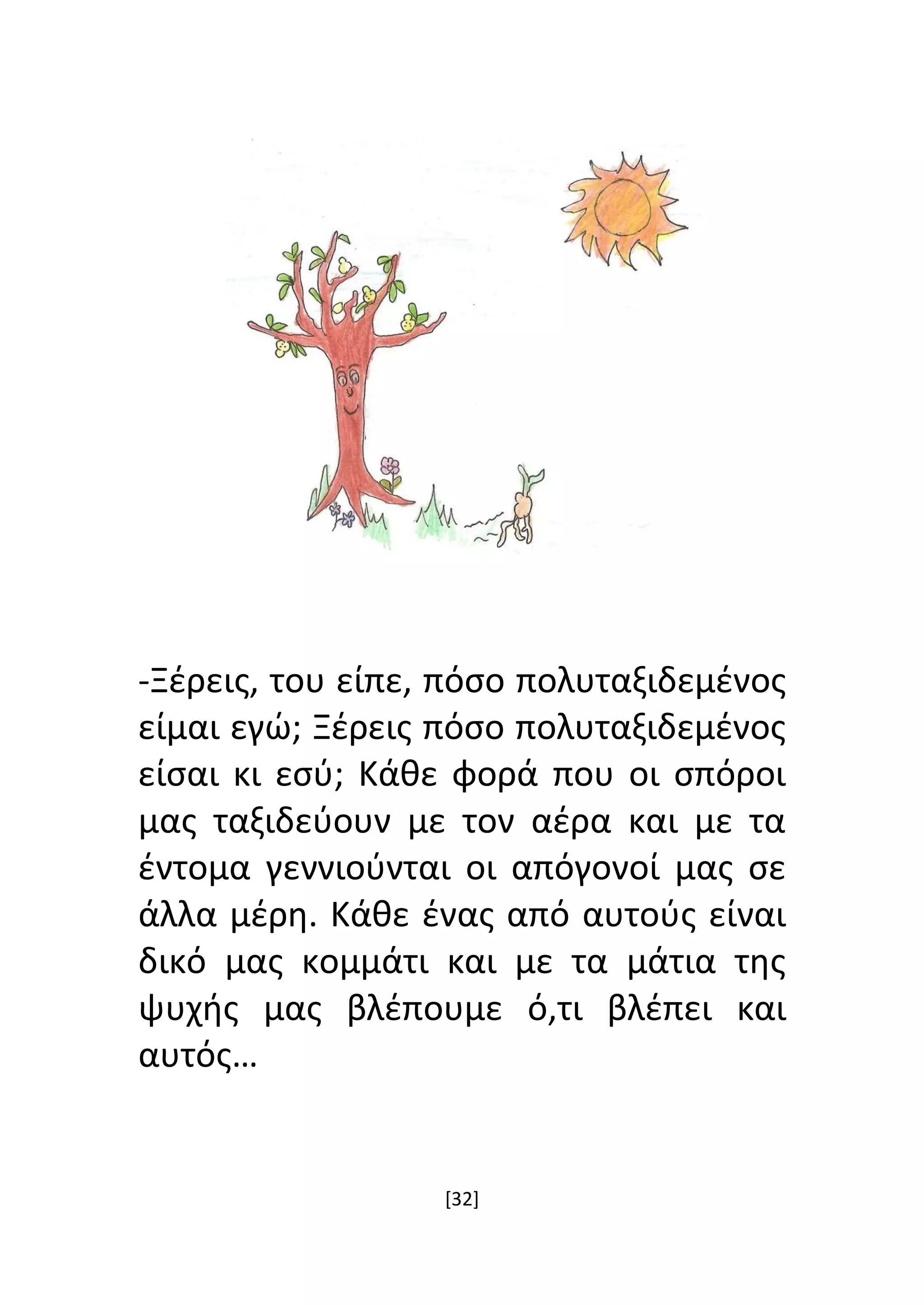 [32]
-Ξέρεις, του είπε, πόσο πολυταξιδεμένος
είμαι εγώ; Ξέρεις πόσο πολυταξιδεμένος
είσαι κι εσύ; Κάθε φορά που οι σπόροι
μας ταξιδεύουν με τον αέρα και με τα
έντομα γεννιούνται οι απόγονοί μας σε
άλλα μέρη. Κάθε ένας από αυτούς είναι
δικό μας κομμάτι και με τα μάτια της
ψυχής μας βλέπουμε ό,τι βλέπει και
αυτός…
 