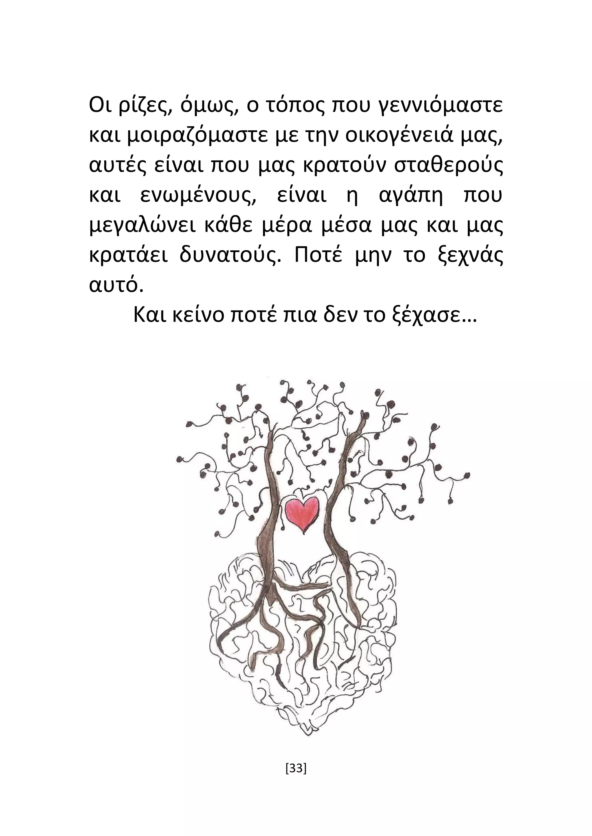 [33]
Οι ρίζες, όμως, ο τόπος που γεννιόμαστε
και μοιραζόμαστε με την οικογένειά μας,
αυτές είναι που μας κρατούν σταθερούς
και ενωμένους, είναι η αγάπη που
μεγαλώνει κάθε μέρα μέσα μας και μας
κρατάει δυνατούς. Ποτέ μην το ξεχνάς
αυτό.
Και κείνο ποτέ πια δεν το ξέχασε…
 