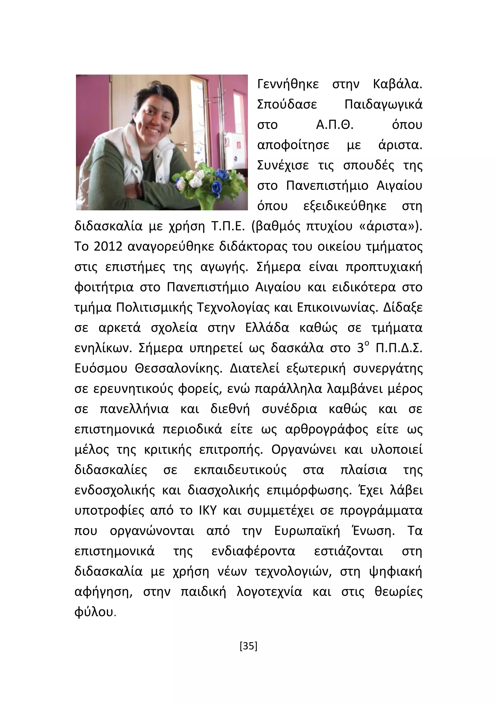 [35]
Γεννήθηκε στην Καβάλα.
Σπούδασε Παιδαγωγικά
στο Α.Π.Θ. όπου
αποφοίτησε με άριστα.
Συνέχισε τις σπουδές της
στο Πανεπιστήμιο Αιγαίου
όπου εξειδικεύθηκε στη
διδασκαλία με χρήση Τ.Π.Ε. (βαθμός πτυχίου «άριστα»).
Το 2012 αναγορεύθηκε διδάκτορας του οικείου τμήματος
στις επιστήμες της αγωγής. Σήμερα είναι προπτυχιακή
φοιτήτρια στο Πανεπιστήμιο Αιγαίου και ειδικότερα στο
τμήμα Πολιτισμικής Τεχνολογίας και Επικοινωνίας. Δίδαξε
σε αρκετά σχολεία στην Ελλάδα καθώς σε τμήματα
ενηλίκων. Σήμερα υπηρετεί ως δασκάλα στο 3ο
Π.Π.Δ.Σ.
Ευόσμου Θεσσαλονίκης. Διατελεί εξωτερική συνεργάτης
σε ερευνητικούς φορείς, ενώ παράλληλα λαμβάνει μέρος
σε πανελλήνια και διεθνή συνέδρια καθώς και σε
επιστημονικά περιοδικά είτε ως αρθρογράφος είτε ως
μέλος της κριτικής επιτροπής. Οργανώνει και υλοποιεί
διδασκαλίες σε εκπαιδευτικούς στα πλαίσια της
ενδοσχολικής και διασχολικής επιμόρφωσης. Έχει λάβει
υποτροφίες από το ΙΚΥ και συμμετέχει σε προγράμματα
που οργανώνονται από την Ευρωπαϊκή Ένωση. Τα
επιστημονικά της ενδιαφέροντα εστιάζονται στη
διδασκαλία με χρήση νέων τεχνολογιών, στη ψηφιακή
αφήγηση, στην παιδική λογοτεχνία και στις θεωρίες
φύλου.
 