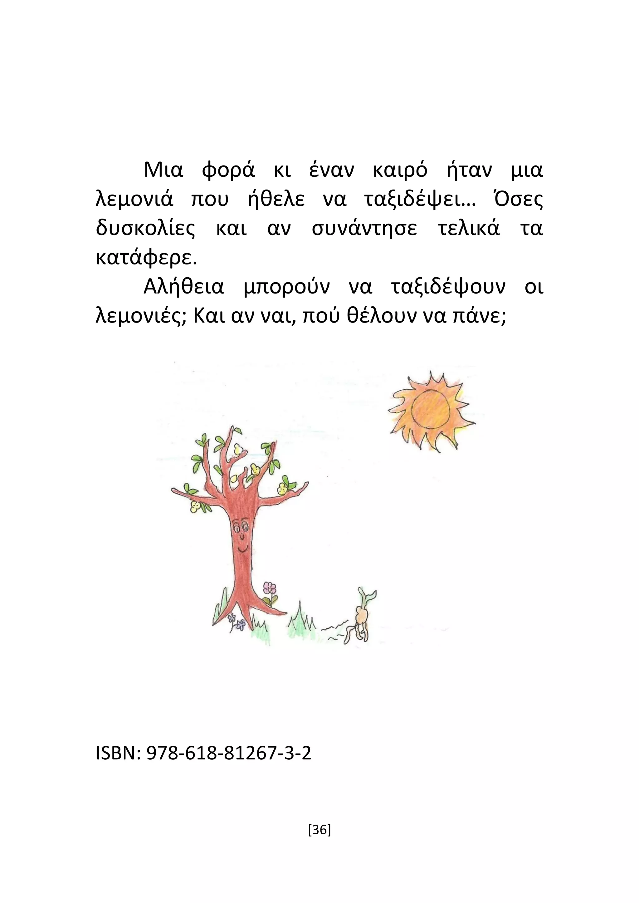 [36]
Μια φορά κι έναν καιρό ήταν μια
λεμονιά που ήθελε να ταξιδέψει… Όσες
δυσκολίες και αν συνάντησε τελικά τα
κατάφερε.
Αλήθεια μπορούν να ταξιδέψουν οι
λεμονιές; Και αν ναι, πού θέλουν να πάνε;
ISBN: 978-618-81267-3-2
 