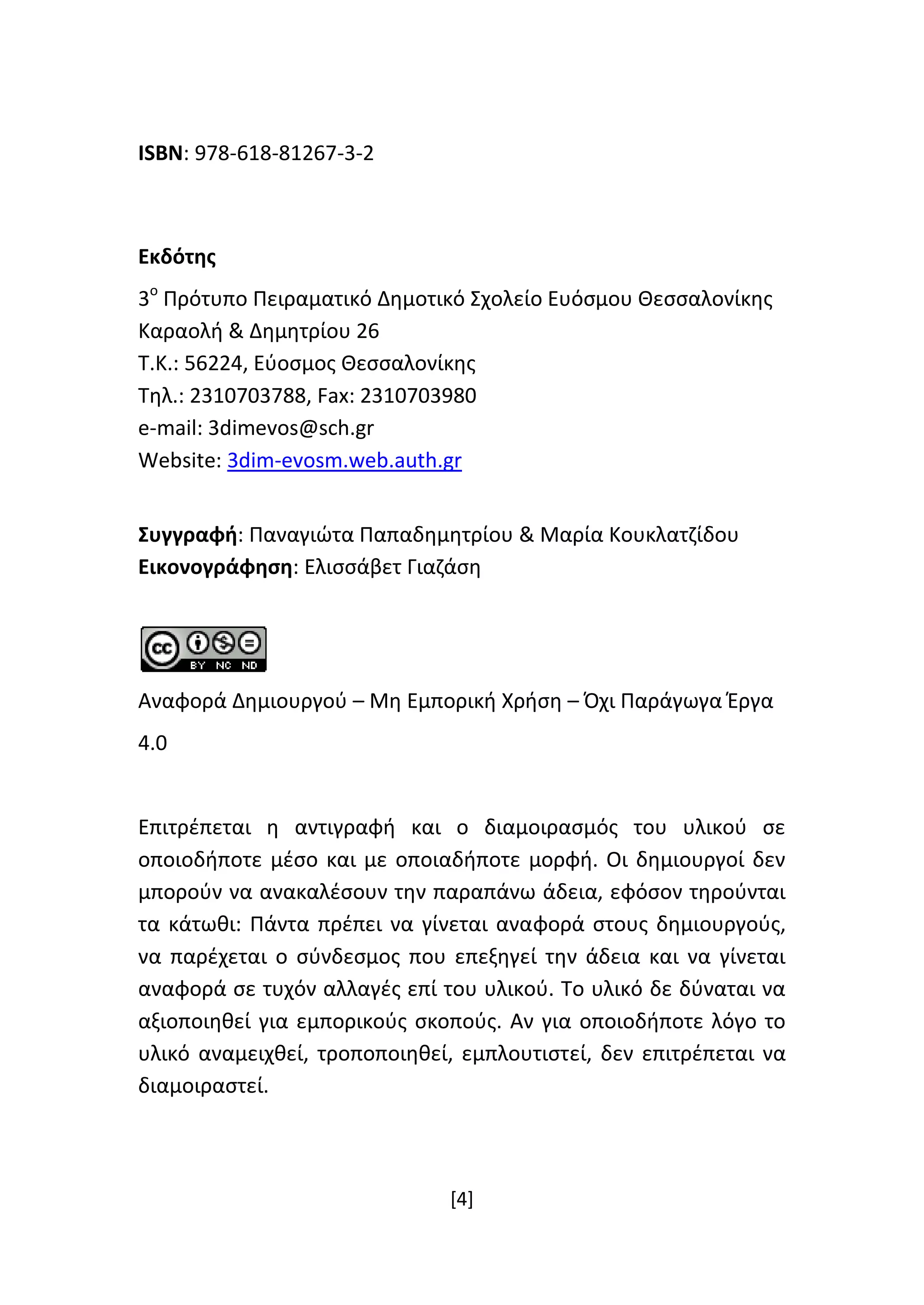 [4]
ISBN: 978-618-81267-3-2
Εκδότης
3ο
Πρότυπο Πειραματικό Δημοτικό Σχολείο Ευόσμου Θεσσαλονίκης
Καραολή & Δημητρίου 26
Τ.Κ.: 56224, Εύοσμος Θεσσαλονίκης
Τηλ.: 2310703788, Fax: 2310703980
e-mail: 3dimevos@sch.gr
Website: 3dim-evosm.web.auth.gr
Συγγραφή: Παναγιώτα Παπαδημητρίου & Μαρία Κουκλατζίδου
Εικονογράφηση: Ελισσάβετ Γιαζάση
Αναφορά Δημιουργού – Μη Εμπορική Χρήση – Όχι Παράγωγα Έργα
4.0
Επιτρέπεται η αντιγραφή και ο διαμοιρασμός του υλικού σε
οποιοδήποτε μέσο και με οποιαδήποτε μορφή. Οι δημιουργοί δεν
μπορούν να ανακαλέσουν την παραπάνω άδεια, εφόσον τηρούνται
τα κάτωθι: Πάντα πρέπει να γίνεται αναφορά στους δημιουργούς,
να παρέχεται ο σύνδεσμος που επεξηγεί την άδεια και να γίνεται
αναφορά σε τυχόν αλλαγές επί του υλικού. Το υλικό δε δύναται να
αξιοποιηθεί για εμπορικούς σκοπούς. Αν για οποιοδήποτε λόγο το
υλικό αναμειχθεί, τροποποιηθεί, εμπλουτιστεί, δεν επιτρέπεται να
διαμοιραστεί.
 