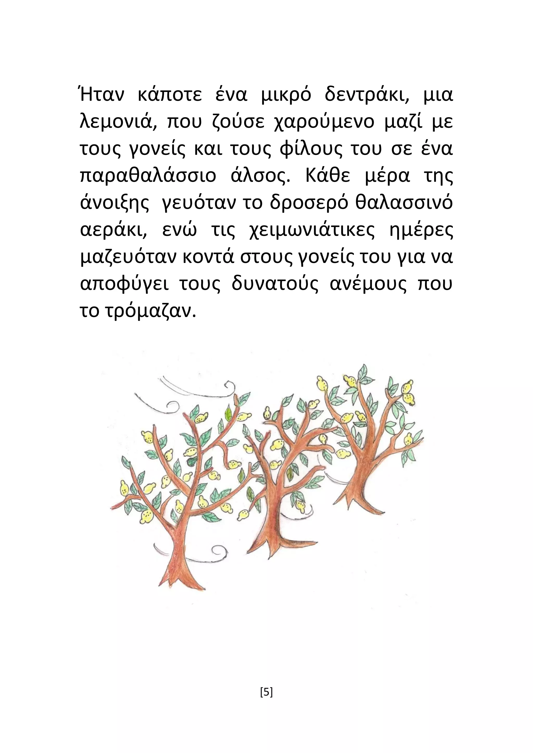 [5]
Ήταν κάποτε ένα μικρό δεντράκι, μια
λεμονιά, που ζούσε χαρούμενο μαζί με
τους γονείς και τους φίλους του σε ένα
παραθαλάσσιο άλσος. Κάθε μέρα της
άνοιξης γευόταν το δροσερό θαλασσινό
αεράκι, ενώ τις χειμωνιάτικες ημέρες
μαζευόταν κοντά στους γονείς του για να
αποφύγει τους δυνατούς ανέμους που
το τρόμαζαν.
 