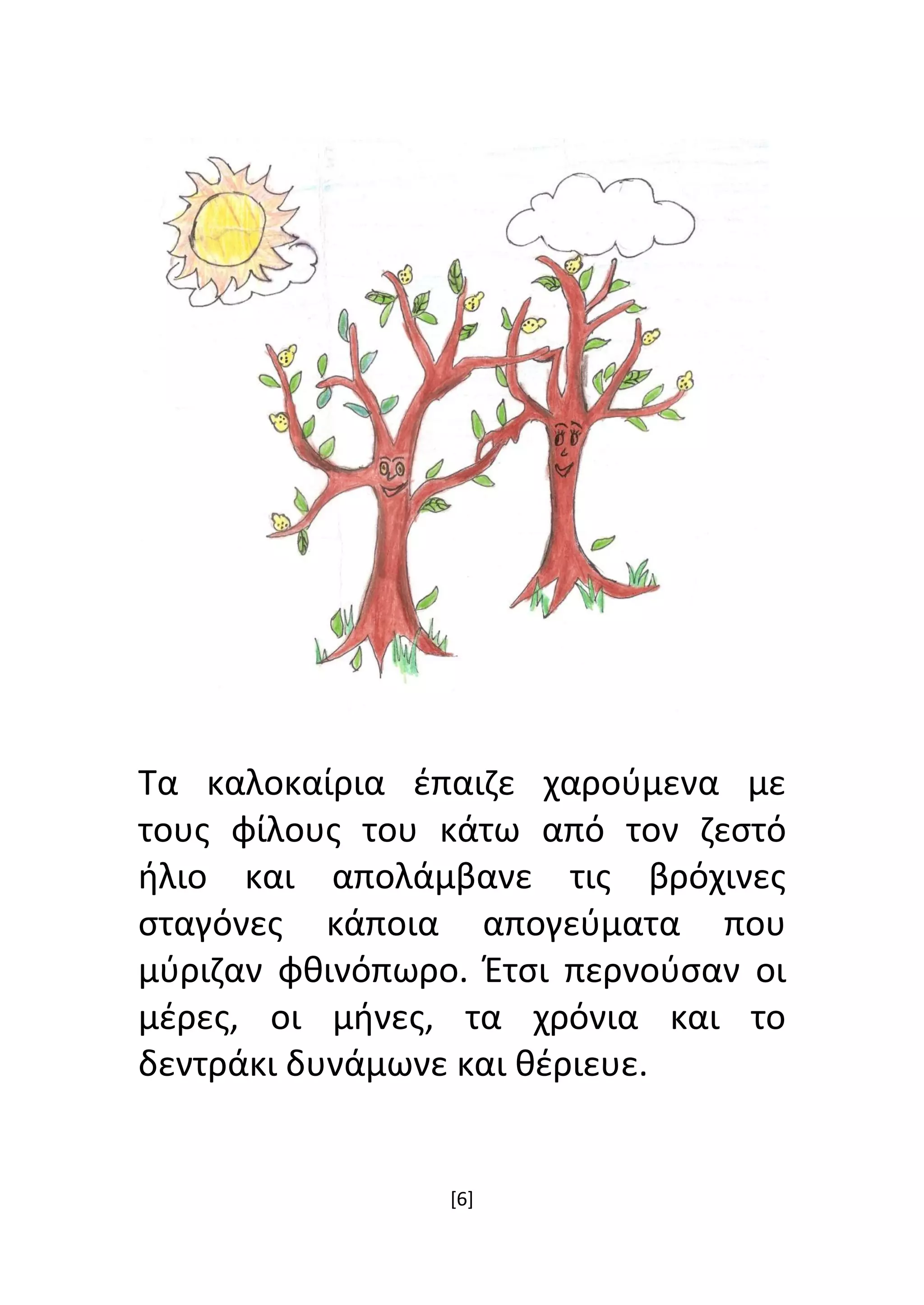 [6]
Τα καλοκαίρια έπαιζε χαρούμενα με
τους φίλους του κάτω από τον ζεστό
ήλιο και απολάμβανε τις βρόχινες
σταγόνες κάποια απογεύματα που
μύριζαν φθινόπωρο. Έτσι περνούσαν οι
μέρες, οι μήνες, τα χρόνια και το
δεντράκι δυνάμωνε και θέριευε.
 