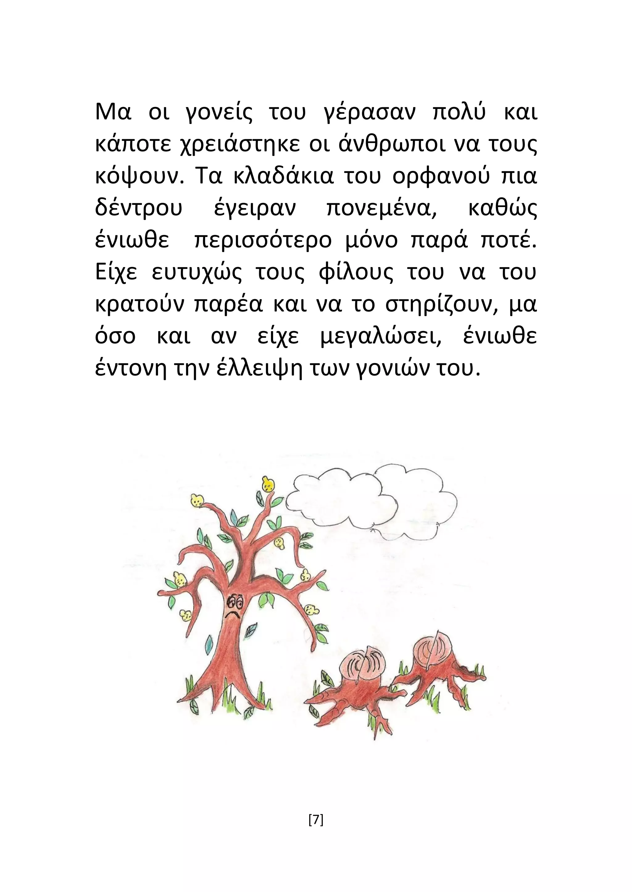 [7]
Μα οι γονείς του γέρασαν πολύ και
κάποτε χρειάστηκε οι άνθρωποι να τους
κόψουν. Τα κλαδάκια του ορφανού πια
δέντρου έγειραν πονεμένα, καθώς
ένιωθε περισσότερο μόνο παρά ποτέ.
Είχε ευτυχώς τους φίλους του να του
κρατούν παρέα και να το στηρίζουν, μα
όσο και αν είχε μεγαλώσει, ένιωθε
έντονη την έλλειψη των γονιών του.
 