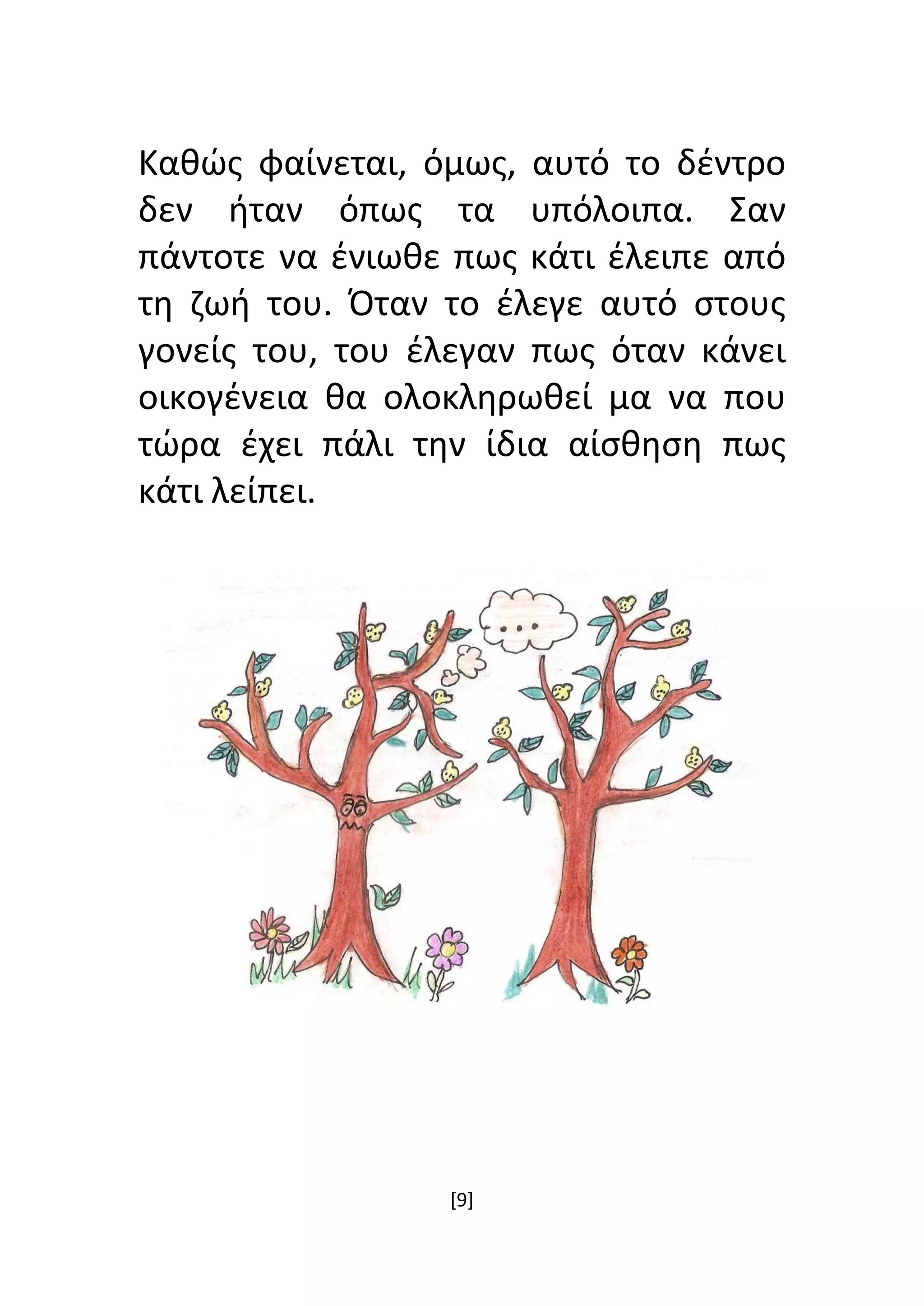 [9]
Καθώς φαίνεται, όμως, αυτό το δέντρο
δεν ήταν όπως τα υπόλοιπα. Σαν
πάντοτε να ένιωθε πως κάτι έλειπε από
τη ζωή του. Όταν το έλεγε αυτό στους
γονείς του, του έλεγαν πως όταν κάνει
οικογένεια θα ολοκληρωθεί μα να που
τώρα έχει πάλι την ίδια αίσθηση πως
κάτι λείπει.
 