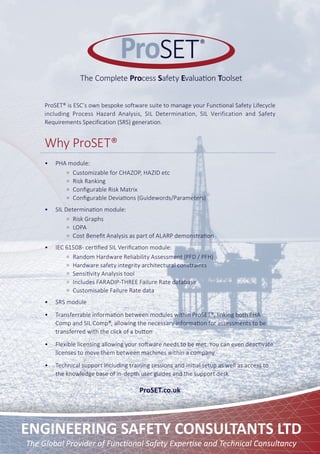 The Global Provider of Functional Safety Expertise and Technical Consultancy
ENGINEERING SAFETY CONSULTANTS LTD
ProSET
The Complete Process Safety Evaluation Toolset
®
ProSET® is ESC’s own bespoke software suite to manage your Functional Safety Lifecycle
including Process Hazard Analysis, SIL Determination, SIL Verification and Safety
Requirements Specification (SRS) generation.
Why ProSET®
•	 PHA module:
Customizable for CHAZOP, HAZID etc
Risk Ranking
Configurable Risk Matrix
Configurable Deviations (Guidewords/Parameters)
•	 SIL Determination module:
Risk Graphs
LOPA
Cost Benefit Analysis as part of ALARP demonstration
•	 IEC 61508- certified SIL Verification module:
Random Hardware Reliability Assessment (PFD / PFH)
Hardware safety integrity architectural constraints
Sensitivity Analysis tool
Includes FARADIP-THREE Failure Rate database
Customisable Failure Rate data
•	 SRS module
•	 Transferrable information between modules within ProSET®, linking both PHA
Comp and SIL Comp®, allowing the necessary information for assessments to be
transferred with the click of a button
•	 Flexible licensing allowing your software needs to be met. You can even deactivate
licenses to move them between machines within a company
•	 Technical support including training sessions and initial setup as well as access to
the knowledge base of in-depth user guides and the support desk
ProSET.co.uk
 