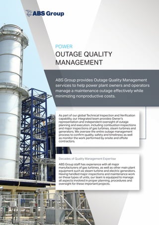 POWER
OUTAGE QUALITY
MANAGEMENT
ABS Group provides Outage Quality Management
services to help power plant owners and operators
manage a maintenance outage effectively while
minimizing nonproductive costs.
As part of our global Technical Inspection and Verification
capability, our integrated team provides Owner’s
representation and independent oversight of outage
planning and execution, including combustion inspections
and major inspections of gas turbines, steam turbines and
generators. We oversee the entire outage management
process to confirm quality, safety and timeliness as well
as monitor the work performed by onsite and offsite
contractors.
Decades of Quality Management Expertise
ABS Group staff has experience with all major
manufacturers of gas turbines, as well as other main plant
equipment such as steam turbine and electric generators.
Having handled major inspections and maintenance work
on these types of units, our team is equipped to manage
all aspects involved in proper planning, procedures and
oversight for these important projects.
 