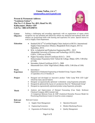 Page 1 of 2
Umme Nafisa, CSCATM
ummenafisa.aust@gmail.com
Present & Permanent Address:
“Luminous Gulzar”,
Flat No: C-3; House No: 48/1; Road No: 05;
Kallayanpur, Dhaka–1207
Cell No: +880-1670-098731
Career
Objective
Seeking a challenging and rewarding opportunity with an organization of repute which
recognizes my true potential and effectively utilizes my analytical and technical skills and
enhance my professional skills with learning and experience for career. Special interest to
work in Supply Chain Department.
Education  Studied CSCATM
(Certified Supply Chain Analyst) at ISCEA -International
Supply Chain Education Alliance, Bangladesh from (August, 2015 to
September, 2015)
 B.Sc. in Industrial and Production Engineering (IPE) – 2015
Ahsanullah University of Science and Technology (AUST), Dhaka
CGPA: 3.584 (out of 4.00)
 Higher Secondary School Certificate (H.S.C) – 2010
Mohammadpur Preparatory Girls’ School & College, Dhaka -GPA: 5.00 (Out
of 5.00)
 Secondary School Certificate (S.S.C) - 2008
Dhanmondi Govt. Girls’ High School, Dhaka -GPA: 5.00 (Out of 5.00)
Work
Experience
 Internship at
Department of Industrial Engineering at Standard Group, Tejgoan ,Dhaka
23 september,14 to 23 October,14
Project
Thesis
 Designed and developed an innovative product ’Table Lamp With LED Light’
which has many special features
 Designed an ergonomically optimized workstation using Ergonomic principles
 Designed & optimized the layout of a production floor for “Mohammadi Group”
 Designed an ergonomically optimized product using Ergonomic principles
 Analysis and Improvement of Demand Forecasting (Case Study: Kohinoor
Chemical Company (BD) Limited) And
A Comparison Between Fuzzy & AHP (Analytical Hierarchy Process) Model for
Prioritizing Distribution Center (A local Ice-cream company)
Relevant
Courses
Relevant Courses
 Supply Chain Management  Operation Research
 Engineering Economics  Modern Machining Process
 Ergonomics & Productivity Egg.  Quality Management
 