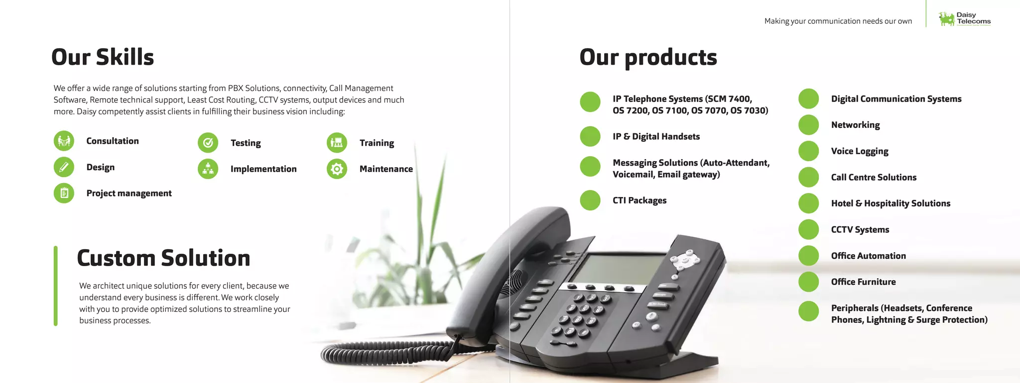 IP Telephone Systems (SCM 7400,
OS 7200, OS 7100, OS 7070, OS 7030)
	 IP & Digital Handsets
	 Messaging Solutions (Auto-Attendant,
Voicemail, Email gateway)
	 CTI Packages
	 Digital Communication Systems
	Networking
	 Voice Logging
	 Call Centre Solutions
	 Hotel & Hospitality Solutions
	 CCTV Systems
	 Office Automation
	 Office Furniture
	 Peripherals (Headsets, Conference
Phones, Lightning & Surge Protection)
Our Skills
Custom Solution
We offer a wide range of solutions starting from PBX Solutions, connectivity, Call Management
Software, Remote technical support, Least Cost Routing, CCTV systems, output devices and much
more. Daisy competently assist clients in fulfilling their business vision including:
	Consultation
	Design
	 Project management
We architect unique solutions for every client, because we
understand every business is different.We work closely
with you to provide optimized solutions to streamline your
business processes.
	Testing
	Implementation
	Training
	Maintenance
Our products
Daisy
Communication. Clarity. Confidence.
TelecomsMaking your communication needs our own
 