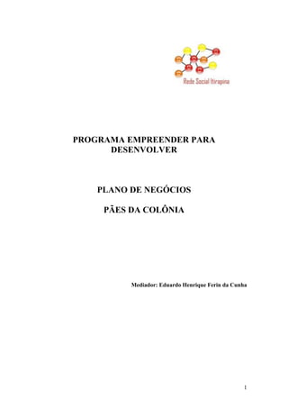 1
PROGRAMA EMPREENDER PARA
DESENVOLVER
PLANO DE NEGÓCIOS
PÃES DA COLÔNIA
Mediador: Eduardo Henrique Ferin da Cunha
 