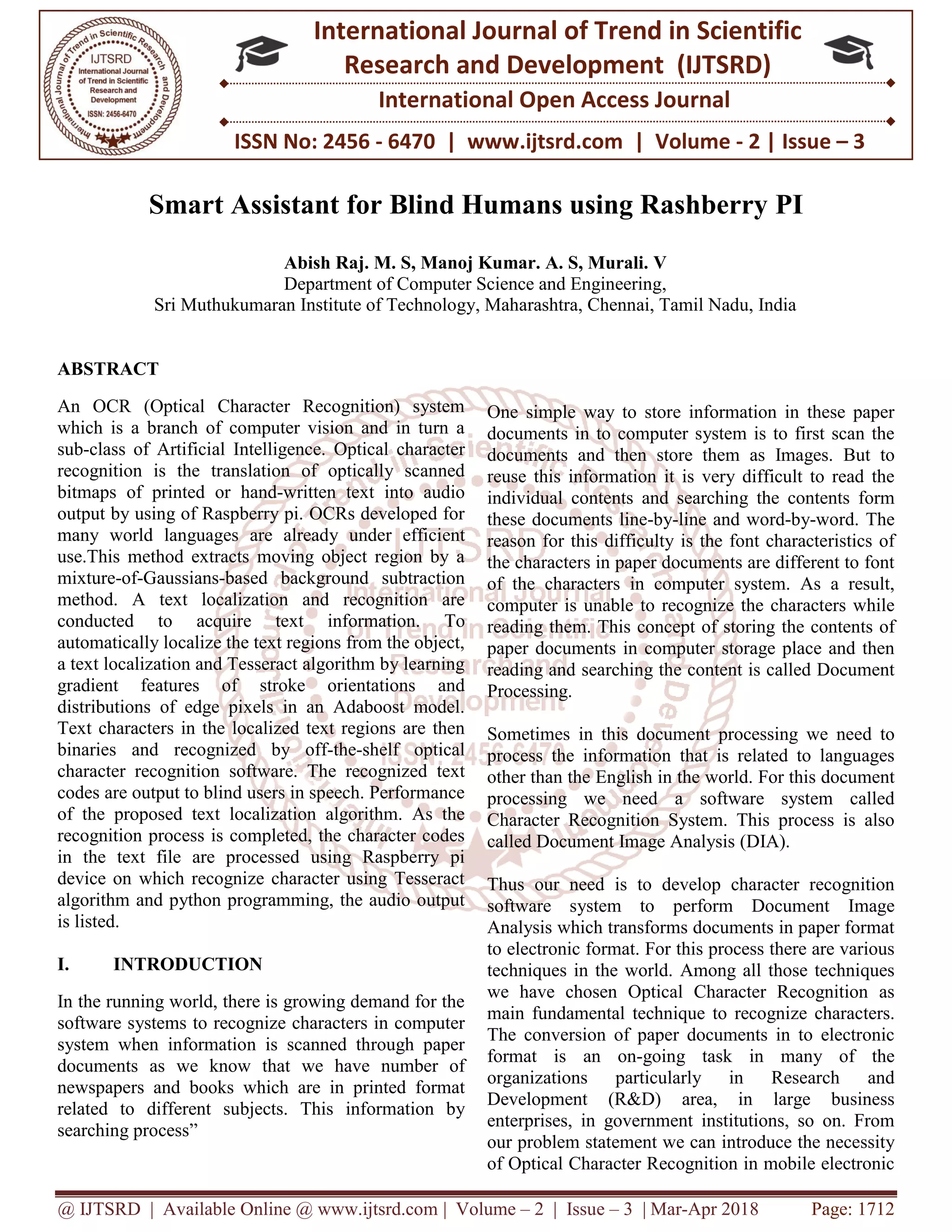 @ IJTSRD | Available Online @ www.ijtsrd.com | Volume – 2 | Issue – 3 | Mar-Apr 2018 Page: 1712
ISSN No: 2456 - 6470 | www.ijtsrd.com | Volume - 2 | Issue – 3
International Journal of Trend in Scientific
Research and Development (IJTSRD)
International Open Access Journal
Smart Assistant for Blind Humans using Rashberry PI
Abish Raj. M. S, Manoj Kumar. A. S, Murali. V
Department of Computer Science and Engineering,
Sri Muthukumaran Institute of Technology, Maharashtra, Chennai, Tamil Nadu, India
ABSTRACT
An OCR (Optical Character Recognition) system
which is a branch of computer vision and in turn a
sub-class of Artificial Intelligence. Optical character
recognition is the translation of optically scanned
bitmaps of printed or hand-written text into audio
output by using of Raspberry pi. OCRs developed for
many world languages are already under efficient
use.This method extracts moving object region by a
mixture-of-Gaussians-based background subtraction
method. A text localization and recognition are
conducted to acquire text information. To
automatically localize the text regions from the object,
a text localization and Tesseract algorithm by learning
gradient features of stroke orientations and
distributions of edge pixels in an Adaboost model.
Text characters in the localized text regions are then
binaries and recognized by off-the-shelf optical
character recognition software. The recognized text
codes are output to blind users in speech. Performance
of the proposed text localization algorithm. As the
recognition process is completed, the character codes
in the text file are processed using Raspberry pi
device on which recognize character using Tesseract
algorithm and python programming, the audio output
is listed.
I. INTRODUCTION
In the running world, there is growing demand for the
software systems to recognize characters in computer
system when information is scanned through paper
documents as we know that we have number of
newspapers and books which are in printed format
related to different subjects. This information by
searching process”
One simple way to store information in these paper
documents in to computer system is to first scan the
documents and then store them as Images. But to
reuse this information it is very difficult to read the
individual contents and searching the contents form
these documents line-by-line and word-by-word. The
reason for this difficulty is the font characteristics of
the characters in paper documents are different to font
of the characters in computer system. As a result,
computer is unable to recognize the characters while
reading them. This concept of storing the contents of
paper documents in computer storage place and then
reading and searching the content is called Document
Processing.
Sometimes in this document processing we need to
process the information that is related to languages
other than the English in the world. For this document
processing we need a software system called
Character Recognition System. This process is also
called Document Image Analysis (DIA).
Thus our need is to develop character recognition
software system to perform Document Image
Analysis which transforms documents in paper format
to electronic format. For this process there are various
techniques in the world. Among all those techniques
we have chosen Optical Character Recognition as
main fundamental technique to recognize characters.
The conversion of paper documents in to electronic
format is an on-going task in many of the
organizations particularly in Research and
Development (R&D) area, in large business
enterprises, in government institutions, so on. From
our problem statement we can introduce the necessity
of Optical Character Recognition in mobile electronic
 