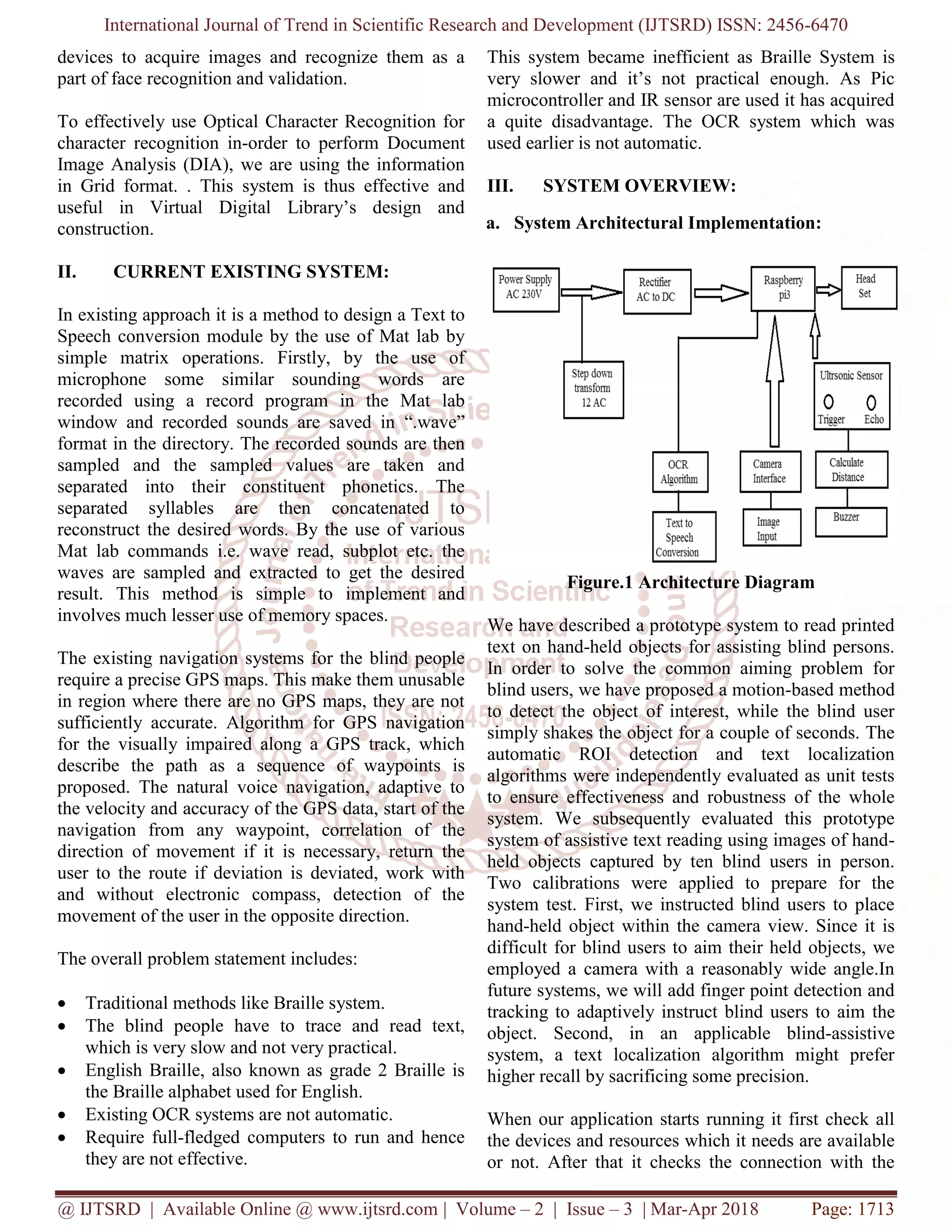 International Journal of Trend in Scientific Research and Development (IJTSRD) ISSN: 2456-6470
@ IJTSRD | Available Online @ www.ijtsrd.com | Volume – 2 | Issue – 3 | Mar-Apr 2018 Page: 1713
devices to acquire images and recognize them as a
part of face recognition and validation.
To effectively use Optical Character Recognition for
character recognition in-order to perform Document
Image Analysis (DIA), we are using the information
in Grid format. . This system is thus effective and
useful in Virtual Digital Library’s design and
construction.
II. CURRENT EXISTING SYSTEM:
In existing approach it is a method to design a Text to
Speech conversion module by the use of Mat lab by
simple matrix operations. Firstly, by the use of
microphone some similar sounding words are
recorded using a record program in the Mat lab
window and recorded sounds are saved in “.wave”
format in the directory. The recorded sounds are then
sampled and the sampled values are taken and
separated into their constituent phonetics. The
separated syllables are then concatenated to
reconstruct the desired words. By the use of various
Mat lab commands i.e. wave read, subplot etc. the
waves are sampled and extracted to get the desired
result. This method is simple to implement and
involves much lesser use of memory spaces.
The existing navigation systems for the blind people
require a precise GPS maps. This make them unusable
in region where there are no GPS maps, they are not
sufficiently accurate. Algorithm for GPS navigation
for the visually impaired along a GPS track, which
describe the path as a sequence of waypoints is
proposed. The natural voice navigation, adaptive to
the velocity and accuracy of the GPS data, start of the
navigation from any waypoint, correlation of the
direction of movement if it is necessary, return the
user to the route if deviation is deviated, work with
and without electronic compass, detection of the
movement of the user in the opposite direction.
The overall problem statement includes:
• Traditional methods like Braille system.
• The blind people have to trace and read text,
which is very slow and not very practical.
• English Braille, also known as grade 2 Braille is
the Braille alphabet used for English.
• Existing OCR systems are not automatic.
• Require full-fledged computers to run and hence
they are not effective.
This system became inefficient as Braille System is
very slower and it’s not practical enough. As Pic
microcontroller and IR sensor are used it has acquired
a quite disadvantage. The OCR system which was
used earlier is not automatic.
III. SYSTEM OVERVIEW:
a. System Architectural Implementation:
Figure.1 Architecture Diagram
We have described a prototype system to read printed
text on hand-held objects for assisting blind persons.
In order to solve the common aiming problem for
blind users, we have proposed a motion-based method
to detect the object of interest, while the blind user
simply shakes the object for a couple of seconds. The
automatic ROI detection and text localization
algorithms were independently evaluated as unit tests
to ensure effectiveness and robustness of the whole
system. We subsequently evaluated this prototype
system of assistive text reading using images of hand-
held objects captured by ten blind users in person.
Two calibrations were applied to prepare for the
system test. First, we instructed blind users to place
hand-held object within the camera view. Since it is
difficult for blind users to aim their held objects, we
employed a camera with a reasonably wide angle.In
future systems, we will add finger point detection and
tracking to adaptively instruct blind users to aim the
object. Second, in an applicable blind-assistive
system, a text localization algorithm might prefer
higher recall by sacrificing some precision.
When our application starts running it first check all
the devices and resources which it needs are available
or not. After that it checks the connection with the
 