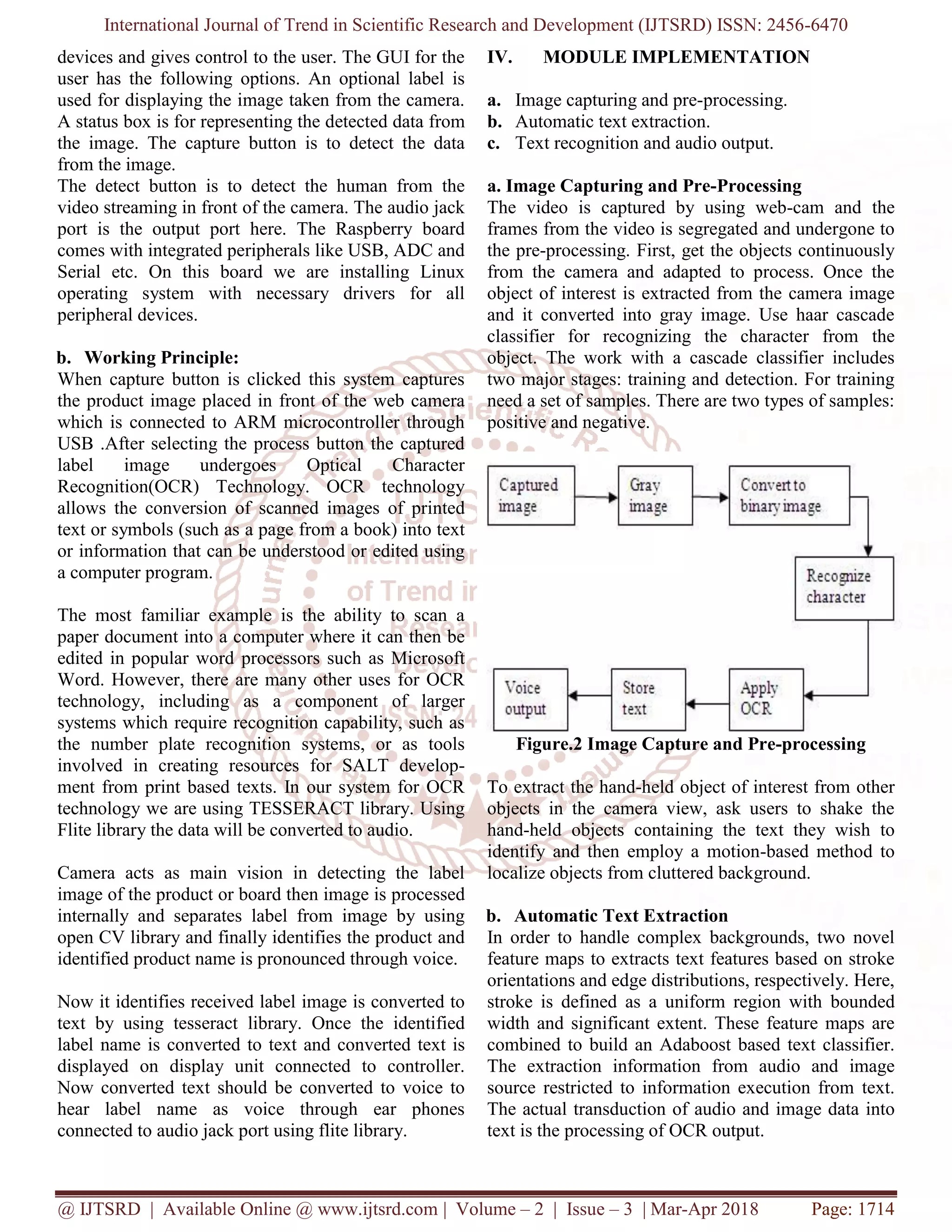 International Journal of Trend in Scientific Research and Development (IJTSRD) ISSN: 2456-6470
@ IJTSRD | Available Online @ www.ijtsrd.com | Volume – 2 | Issue – 3 | Mar-Apr 2018 Page: 1714
devices and gives control to the user. The GUI for the
user has the following options. An optional label is
used for displaying the image taken from the camera.
A status box is for representing the detected data from
the image. The capture button is to detect the data
from the image.
The detect button is to detect the human from the
video streaming in front of the camera. The audio jack
port is the output port here. The Raspberry board
comes with integrated peripherals like USB, ADC and
Serial etc. On this board we are installing Linux
operating system with necessary drivers for all
peripheral devices.
b. Working Principle:
When capture button is clicked this system captures
the product image placed in front of the web camera
which is connected to ARM microcontroller through
USB .After selecting the process button the captured
label image undergoes Optical Character
Recognition(OCR) Technology. OCR technology
allows the conversion of scanned images of printed
text or symbols (such as a page from a book) into text
or information that can be understood or edited using
a computer program.
The most familiar example is the ability to scan a
paper document into a computer where it can then be
edited in popular word processors such as Microsoft
Word. However, there are many other uses for OCR
technology, including as a component of larger
systems which require recognition capability, such as
the number plate recognition systems, or as tools
involved in creating resources for SALT develop-
ment from print based texts. In our system for OCR
technology we are using TESSERACT library. Using
Flite library the data will be converted to audio.
Camera acts as main vision in detecting the label
image of the product or board then image is processed
internally and separates label from image by using
open CV library and finally identifies the product and
identified product name is pronounced through voice.
Now it identifies received label image is converted to
text by using tesseract library. Once the identified
label name is converted to text and converted text is
displayed on display unit connected to controller.
Now converted text should be converted to voice to
hear label name as voice through ear phones
connected to audio jack port using flite library.
IV. MODULE IMPLEMENTATION
a. Image capturing and pre-processing.
b. Automatic text extraction.
c. Text recognition and audio output.
a. Image Capturing and Pre-Processing
The video is captured by using web-cam and the
frames from the video is segregated and undergone to
the pre-processing. First, get the objects continuously
from the camera and adapted to process. Once the
object of interest is extracted from the camera image
and it converted into gray image. Use haar cascade
classifier for recognizing the character from the
object. The work with a cascade classifier includes
two major stages: training and detection. For training
need a set of samples. There are two types of samples:
positive and negative.
Figure.2 Image Capture and Pre-processing
To extract the hand-held object of interest from other
objects in the camera view, ask users to shake the
hand-held objects containing the text they wish to
identify and then employ a motion-based method to
localize objects from cluttered background.
b. Automatic Text Extraction
In order to handle complex backgrounds, two novel
feature maps to extracts text features based on stroke
orientations and edge distributions, respectively. Here,
stroke is defined as a uniform region with bounded
width and significant extent. These feature maps are
combined to build an Adaboost based text classifier.
The extraction information from audio and image
source restricted to information execution from text.
The actual transduction of audio and image data into
text is the processing of OCR output.
 