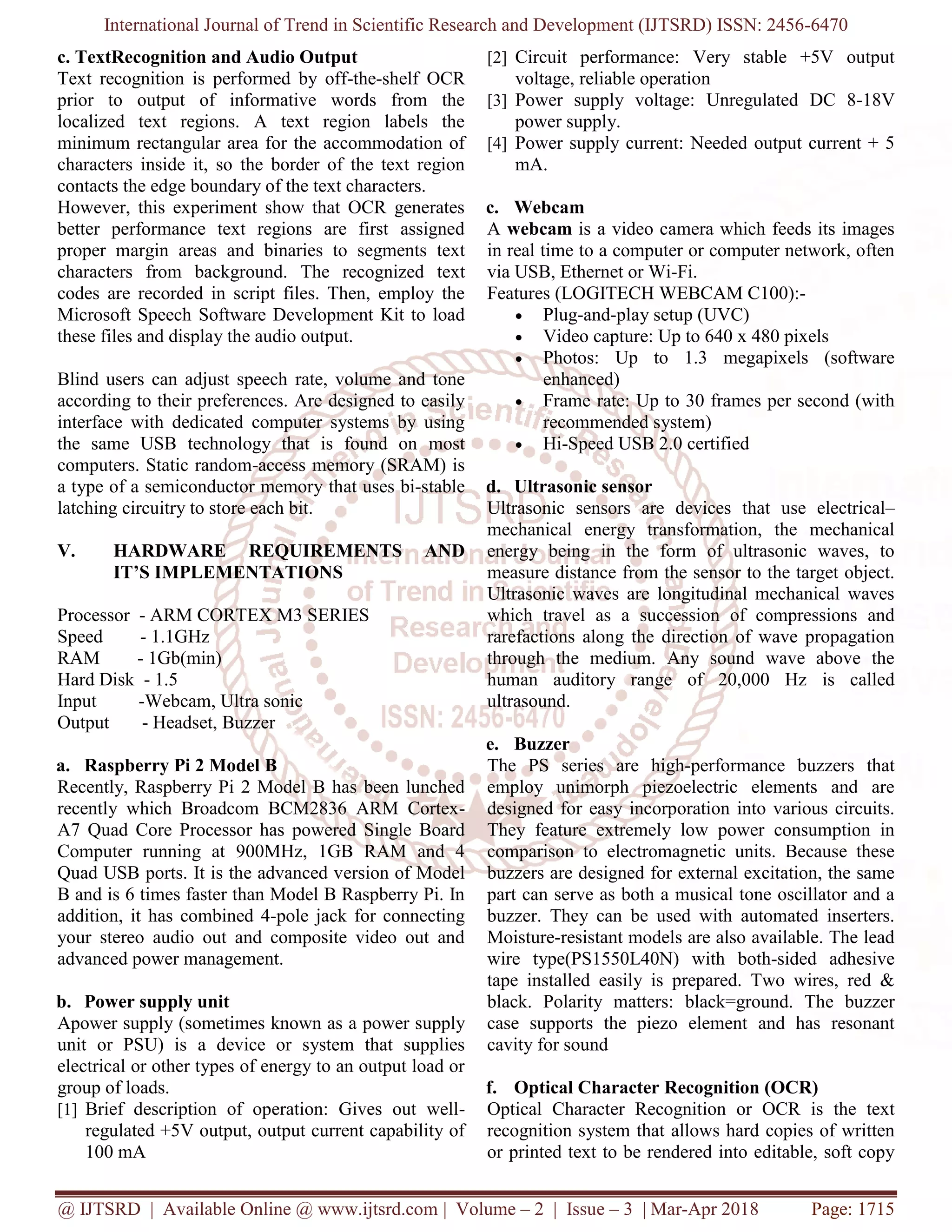 International Journal of Trend in Scientific Research and Development (IJTSRD) ISSN: 2456-6470
@ IJTSRD | Available Online @ www.ijtsrd.com | Volume – 2 | Issue – 3 | Mar-Apr 2018 Page: 1715
c. TextRecognition and Audio Output
Text recognition is performed by off-the-shelf OCR
prior to output of informative words from the
localized text regions. A text region labels the
minimum rectangular area for the accommodation of
characters inside it, so the border of the text region
contacts the edge boundary of the text characters.
However, this experiment show that OCR generates
better performance text regions are first assigned
proper margin areas and binaries to segments text
characters from background. The recognized text
codes are recorded in script files. Then, employ the
Microsoft Speech Software Development Kit to load
these files and display the audio output.
Blind users can adjust speech rate, volume and tone
according to their preferences. Are designed to easily
interface with dedicated computer systems by using
the same USB technology that is found on most
computers. Static random-access memory (SRAM) is
a type of a semiconductor memory that uses bi-stable
latching circuitry to store each bit.
V. HARDWARE REQUIREMENTS AND
IT’S IMPLEMENTATIONS
Processor - ARM CORTEX M3 SERIES
Speed - 1.1GHz
RAM - 1Gb(min)
Hard Disk - 1.5
Input -Webcam, Ultra sonic
Output - Headset, Buzzer
a. Raspberry Pi 2 Model B
Recently, Raspberry Pi 2 Model B has been lunched
recently which Broadcom BCM2836 ARM Cortex-
A7 Quad Core Processor has powered Single Board
Computer running at 900MHz, 1GB RAM and 4
Quad USB ports. It is the advanced version of Model
B and is 6 times faster than Model B Raspberry Pi. In
addition, it has combined 4-pole jack for connecting
your stereo audio out and composite video out and
advanced power management.
b. Power supply unit
Apower supply (sometimes known as a power supply
unit or PSU) is a device or system that supplies
electrical or other types of energy to an output load or
group of loads.
[1] Brief description of operation: Gives out well-
regulated +5V output, output current capability of
100 mA
[2] Circuit performance: Very stable +5V output
voltage, reliable operation
[3] Power supply voltage: Unregulated DC 8-18V
power supply.
[4] Power supply current: Needed output current + 5
mA.
c. Webcam
A webcam is a video camera which feeds its images
in real time to a computer or computer network, often
via USB, Ethernet or Wi-Fi.
Features (LOGITECH WEBCAM C100):-
• Plug-and-play setup (UVC)
• Video capture: Up to 640 x 480 pixels
• Photos: Up to 1.3 megapixels (software
enhanced)
• Frame rate: Up to 30 frames per second (with
recommended system)
• Hi-Speed USB 2.0 certified
d. Ultrasonic sensor
Ultrasonic sensors are devices that use electrical–
mechanical energy transformation, the mechanical
energy being in the form of ultrasonic waves, to
measure distance from the sensor to the target object.
Ultrasonic waves are longitudinal mechanical waves
which travel as a succession of compressions and
rarefactions along the direction of wave propagation
through the medium. Any sound wave above the
human auditory range of 20,000 Hz is called
ultrasound.
e. Buzzer
The PS series are high-performance buzzers that
employ unimorph piezoelectric elements and are
designed for easy incorporation into various circuits.
They feature extremely low power consumption in
comparison to electromagnetic units. Because these
buzzers are designed for external excitation, the same
part can serve as both a musical tone oscillator and a
buzzer. They can be used with automated inserters.
Moisture-resistant models are also available. The lead
wire type(PS1550L40N) with both-sided adhesive
tape installed easily is prepared. Two wires, red &
black. Polarity matters: black=ground. The buzzer
case supports the piezo element and has resonant
cavity for sound
f. Optical Character Recognition (OCR)
Optical Character Recognition or OCR is the text
recognition system that allows hard copies of written
or printed text to be rendered into editable, soft copy
 