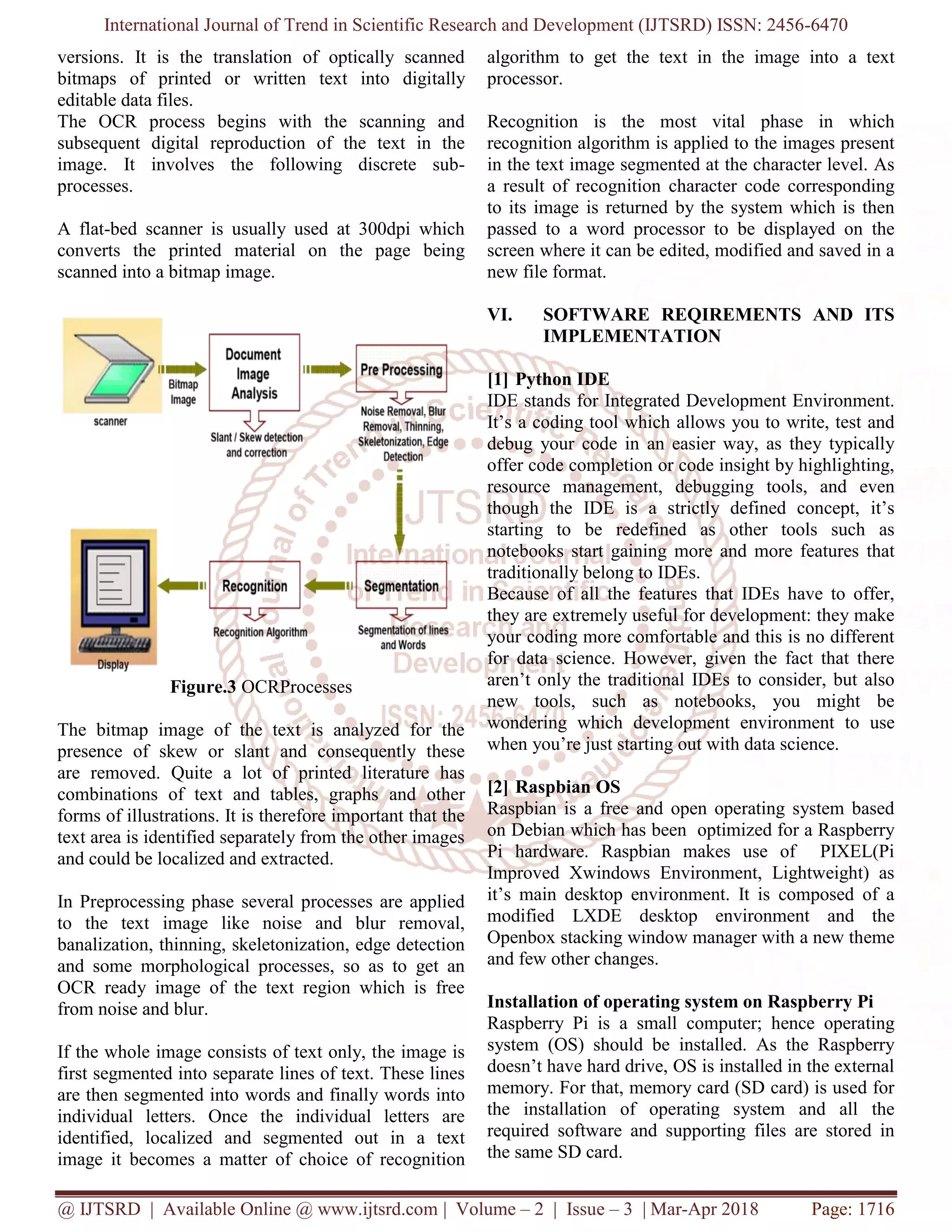 International Journal of Trend in Scientific Research and Development (IJTSRD) ISSN: 2456-6470
@ IJTSRD | Available Online @ www.ijtsrd.com | Volume – 2 | Issue – 3 | Mar-Apr 2018 Page: 1716
versions. It is the translation of optically scanned
bitmaps of printed or written text into digitally
editable data files.
The OCR process begins with the scanning and
subsequent digital reproduction of the text in the
image. It involves the following discrete sub-
processes.
A flat-bed scanner is usually used at 300dpi which
converts the printed material on the page being
scanned into a bitmap image.
Figure.3 OCRProcesses
The bitmap image of the text is analyzed for the
presence of skew or slant and consequently these
are removed. Quite a lot of printed literature has
combinations of text and tables, graphs and other
forms of illustrations. It is therefore important that the
text area is identified separately from the other images
and could be localized and extracted.
In Preprocessing phase several processes are applied
to the text image like noise and blur removal,
banalization, thinning, skeletonization, edge detection
and some morphological processes, so as to get an
OCR ready image of the text region which is free
from noise and blur.
If the whole image consists of text only, the image is
first segmented into separate lines of text. These lines
are then segmented into words and finally words into
individual letters. Once the individual letters are
identified, localized and segmented out in a text
image it becomes a matter of choice of recognition
algorithm to get the text in the image into a text
processor.
Recognition is the most vital phase in which
recognition algorithm is applied to the images present
in the text image segmented at the character level. As
a result of recognition character code corresponding
to its image is returned by the system which is then
passed to a word processor to be displayed on the
screen where it can be edited, modified and saved in a
new file format.
VI. SOFTWARE REQIREMENTS AND ITS
IMPLEMENTATION
[1] Python IDE
IDE stands for Integrated Development Environment.
It’s a coding tool which allows you to write, test and
debug your code in an easier way, as they typically
offer code completion or code insight by highlighting,
resource management, debugging tools, and even
though the IDE is a strictly defined concept, it’s
starting to be redefined as other tools such as
notebooks start gaining more and more features that
traditionally belong to IDEs.
Because of all the features that IDEs have to offer,
they are extremely useful for development: they make
your coding more comfortable and this is no different
for data science. However, given the fact that there
aren’t only the traditional IDEs to consider, but also
new tools, such as notebooks, you might be
wondering which development environment to use
when you’re just starting out with data science.
[2] Raspbian OS
Raspbian is a free and open operating system based
on Debian which has been optimized for a Raspberry
Pi hardware. Raspbian makes use of PIXEL(Pi
Improved Xwindows Environment, Lightweight) as
it’s main desktop environment. It is composed of a
modified LXDE desktop environment and the
Openbox stacking window manager with a new theme
and few other changes.
Installation of operating system on Raspberry Pi
Raspberry Pi is a small computer; hence operating
system (OS) should be installed. As the Raspberry
doesn’t have hard drive, OS is installed in the external
memory. For that, memory card (SD card) is used for
the installation of operating system and all the
required software and supporting files are stored in
the same SD card.
 