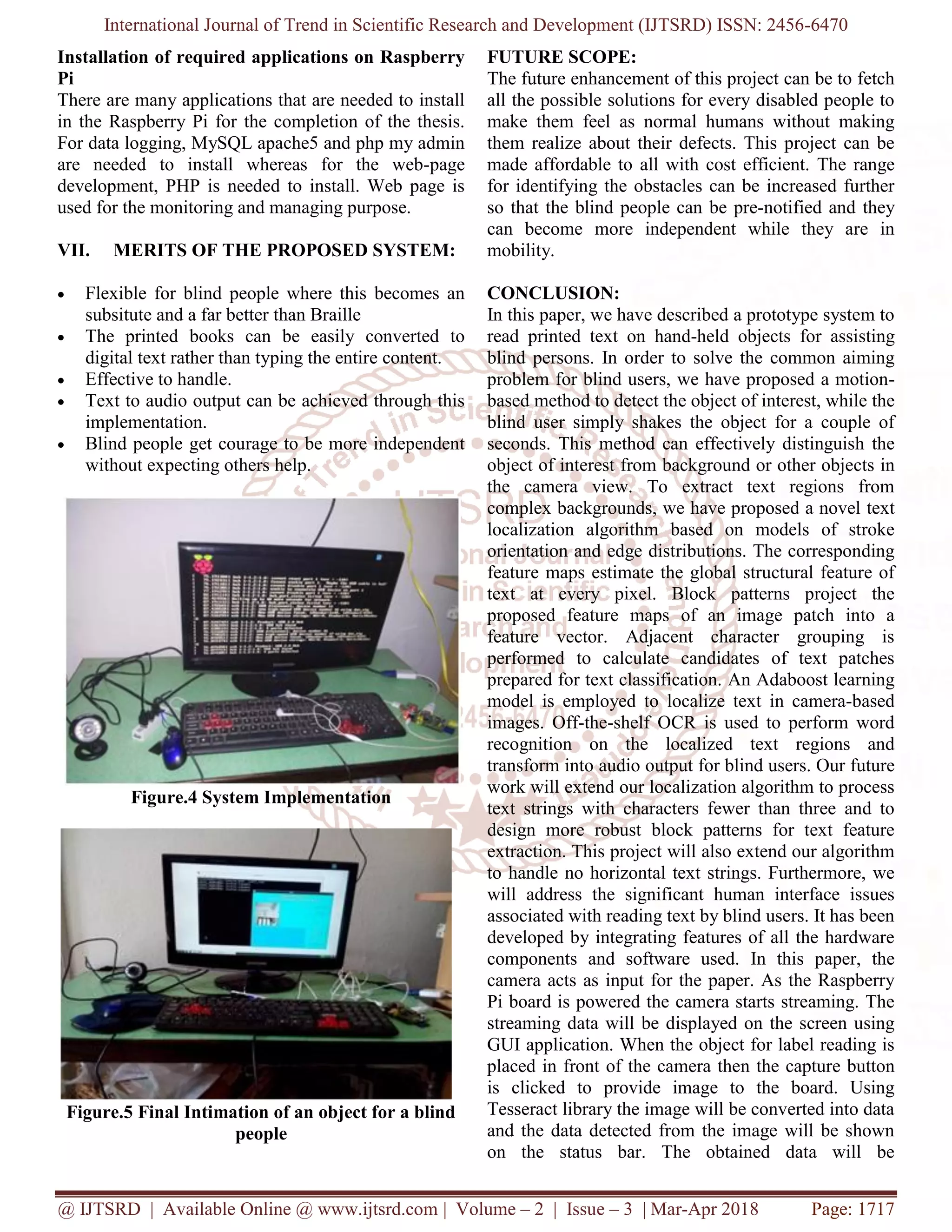 International Journal of Trend in Scientific Research and Development (IJTSRD) ISSN: 2456-6470
@ IJTSRD | Available Online @ www.ijtsrd.com | Volume – 2 | Issue – 3 | Mar-Apr 2018 Page: 1717
Installation of required applications on Raspberry
Pi
There are many applications that are needed to install
in the Raspberry Pi for the completion of the thesis.
For data logging, MySQL apache5 and php my admin
are needed to install whereas for the web-page
development, PHP is needed to install. Web page is
used for the monitoring and managing purpose.
VII. MERITS OF THE PROPOSED SYSTEM:
• Flexible for blind people where this becomes an
subsitute and a far better than Braille
• The printed books can be easily converted to
digital text rather than typing the entire content.
• Effective to handle.
• Text to audio output can be achieved through this
implementation.
• Blind people get courage to be more independent
without expecting others help.
Figure.4 System Implementation
Figure.5 Final Intimation of an object for a blind
people
FUTURE SCOPE:
The future enhancement of this project can be to fetch
all the possible solutions for every disabled people to
make them feel as normal humans without making
them realize about their defects. This project can be
made affordable to all with cost efficient. The range
for identifying the obstacles can be increased further
so that the blind people can be pre-notified and they
can become more independent while they are in
mobility.
CONCLUSION:
In this paper, we have described a prototype system to
read printed text on hand-held objects for assisting
blind persons. In order to solve the common aiming
problem for blind users, we have proposed a motion-
based method to detect the object of interest, while the
blind user simply shakes the object for a couple of
seconds. This method can effectively distinguish the
object of interest from background or other objects in
the camera view. To extract text regions from
complex backgrounds, we have proposed a novel text
localization algorithm based on models of stroke
orientation and edge distributions. The corresponding
feature maps estimate the global structural feature of
text at every pixel. Block patterns project the
proposed feature maps of an image patch into a
feature vector. Adjacent character grouping is
performed to calculate candidates of text patches
prepared for text classification. An Adaboost learning
model is employed to localize text in camera-based
images. Off-the-shelf OCR is used to perform word
recognition on the localized text regions and
transform into audio output for blind users. Our future
work will extend our localization algorithm to process
text strings with characters fewer than three and to
design more robust block patterns for text feature
extraction. This project will also extend our algorithm
to handle no horizontal text strings. Furthermore, we
will address the significant human interface issues
associated with reading text by blind users. It has been
developed by integrating features of all the hardware
components and software used. In this paper, the
camera acts as input for the paper. As the Raspberry
Pi board is powered the camera starts streaming. The
streaming data will be displayed on the screen using
GUI application. When the object for label reading is
placed in front of the camera then the capture button
is clicked to provide image to the board. Using
Tesseract library the image will be converted into data
and the data detected from the image will be shown
on the status bar. The obtained data will be
 