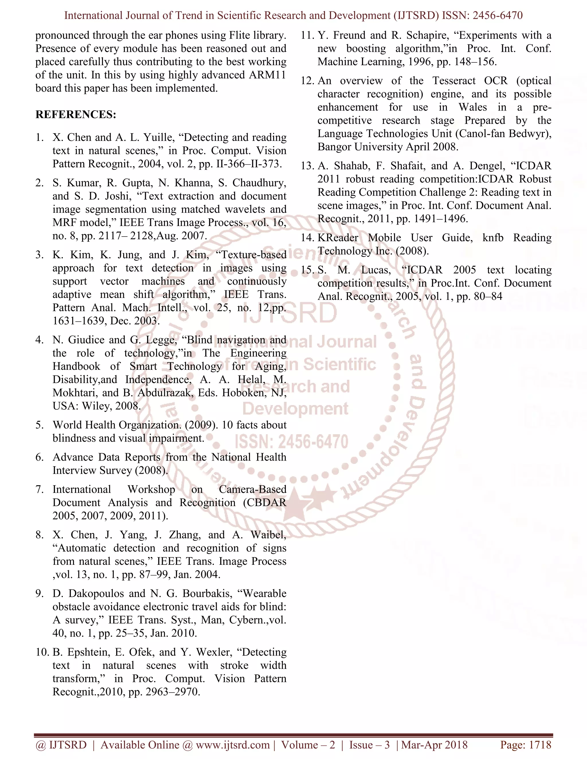 International Journal of Trend in Scientific Research and Development (IJTSRD) ISSN: 2456-6470
@ IJTSRD | Available Online @ www.ijtsrd.com | Volume – 2 | Issue – 3 | Mar-Apr 2018 Page: 1718
pronounced through the ear phones using Flite library.
Presence of every module has been reasoned out and
placed carefully thus contributing to the best working
of the unit. In this by using highly advanced ARM11
board this paper has been implemented.
REFERENCES:
1. X. Chen and A. L. Yuille, “Detecting and reading
text in natural scenes,” in Proc. Comput. Vision
Pattern Recognit., 2004, vol. 2, pp. II-366–II-373.
2. S. Kumar, R. Gupta, N. Khanna, S. Chaudhury,
and S. D. Joshi, “Text extraction and document
image segmentation using matched wavelets and
MRF model,” IEEE Trans Image Process., vol. 16,
no. 8, pp. 2117– 2128,Aug. 2007.
3. K. Kim, K. Jung, and J. Kim, “Texture-based
approach for text detection in images using
support vector machines and continuously
adaptive mean shift algorithm,” IEEE Trans.
Pattern Anal. Mach. Intell., vol. 25, no. 12,pp.
1631–1639, Dec. 2003.
4. N. Giudice and G. Legge, “Blind navigation and
the role of technology,”in The Engineering
Handbook of Smart Technology for Aging,
Disability,and Independence, A. A. Helal, M.
Mokhtari, and B. Abdulrazak, Eds. Hoboken, NJ,
USA: Wiley, 2008.
5. World Health Organization. (2009). 10 facts about
blindness and visual impairment.
6. Advance Data Reports from the National Health
Interview Survey (2008).
7. International Workshop on Camera-Based
Document Analysis and Recognition (CBDAR
2005, 2007, 2009, 2011).
8. X. Chen, J. Yang, J. Zhang, and A. Waibel,
“Automatic detection and recognition of signs
from natural scenes,” IEEE Trans. Image Process
,vol. 13, no. 1, pp. 87–99, Jan. 2004.
9. D. Dakopoulos and N. G. Bourbakis, “Wearable
obstacle avoidance electronic travel aids for blind:
A survey,” IEEE Trans. Syst., Man, Cybern.,vol.
40, no. 1, pp. 25–35, Jan. 2010.
10. B. Epshtein, E. Ofek, and Y. Wexler, “Detecting
text in natural scenes with stroke width
transform,” in Proc. Comput. Vision Pattern
Recognit.,2010, pp. 2963–2970.
11. Y. Freund and R. Schapire, “Experiments with a
new boosting algorithm,”in Proc. Int. Conf.
Machine Learning, 1996, pp. 148–156.
12. An overview of the Tesseract OCR (optical
character recognition) engine, and its possible
enhancement for use in Wales in a pre-
competitive research stage Prepared by the
Language Technologies Unit (Canol-fan Bedwyr),
Bangor University April 2008.
13. A. Shahab, F. Shafait, and A. Dengel, “ICDAR
2011 robust reading competition:ICDAR Robust
Reading Competition Challenge 2: Reading text in
scene images,” in Proc. Int. Conf. Document Anal.
Recognit., 2011, pp. 1491–1496.
14. KReader Mobile User Guide, knfb Reading
Technology Inc. (2008).
15. S. M. Lucas, “ICDAR 2005 text locating
competition results,” in Proc.Int. Conf. Document
Anal. Recognit., 2005, vol. 1, pp. 80–84
 