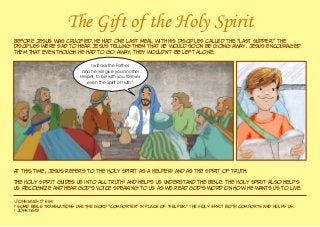 The Gift of the Holy Spirit
Before Jesus was crucified, He had one last meal with His disciples called the “Last Supper.” The
disciples were sad to hear Jesus telling them that He would soon be going away. Jesus encouraged
them that even though He had to go away, they wouldn’t be left alone.
At this time, Jesus refers to the Holy Spirit as a Helper2
and as the Spirit of truth.
The Holy Spirit guides us into all truth3
and helps us understand the Bible. The Holy Spirit also helps
us recognize and hear God’s voice speaking to us as we read God’s Word on how He wants us to live.
1
John 14:16–17 ESV
2
Some Bible translations use the word “Comforter” in place of “Helper.” The Holy Spirit both comforts and helps us.
3
John 16:13
I will ask the Father,
and he will give you another
Helper, to be with you forever,
even the Spirit of truth.1
 