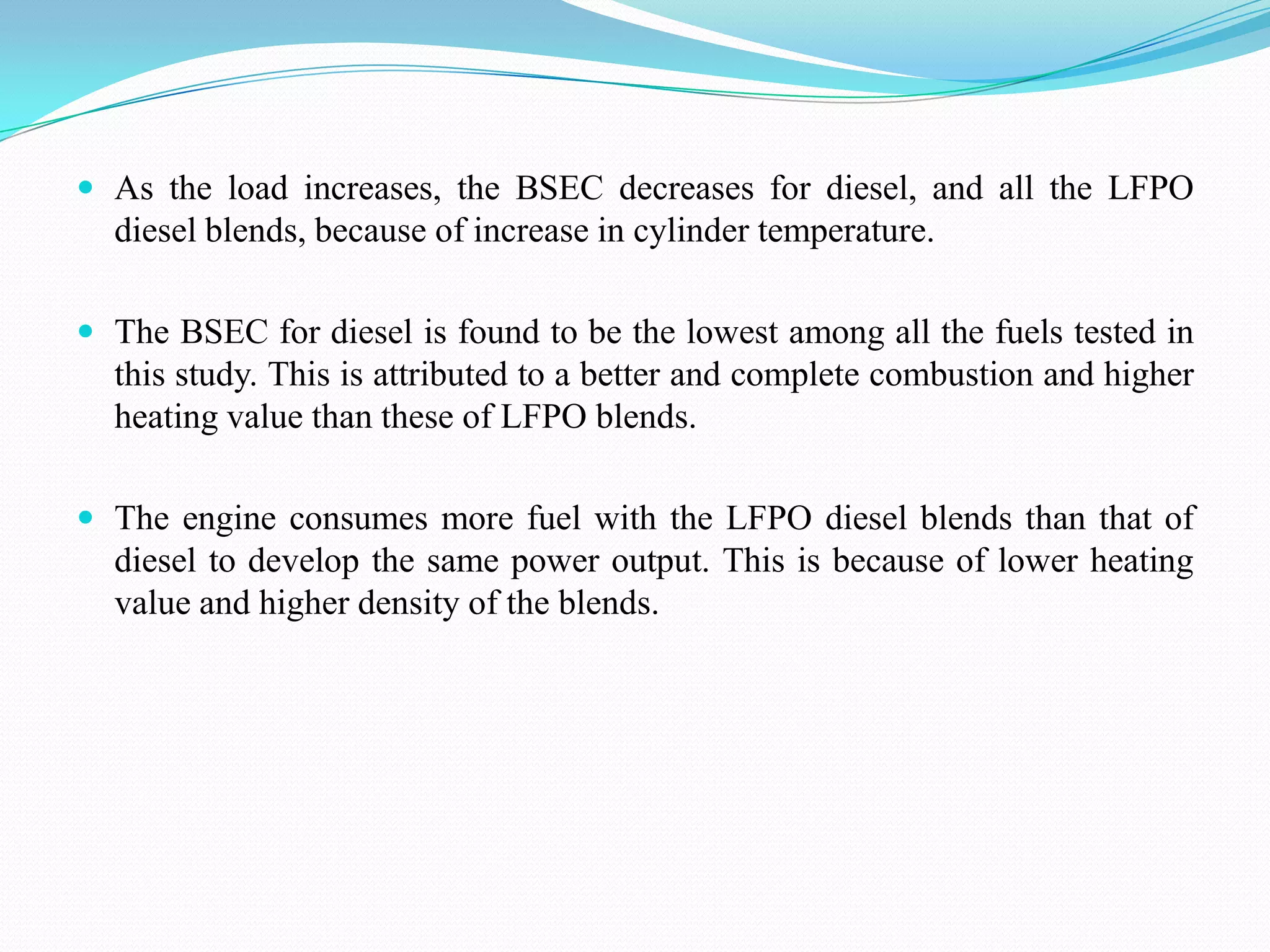  As the load increases, the BSEC decreases for diesel, and all the LFPO

diesel blends, because of increase in cylinder temperature.
 The BSEC for diesel is found to be the lowest among all the fuels tested in

this study. This is attributed to a better and complete combustion and higher
heating value than these of LFPO blends.
 The engine consumes more fuel with the LFPO diesel blends than that of

diesel to develop the same power output. This is because of lower heating
value and higher density of the blends.

 
