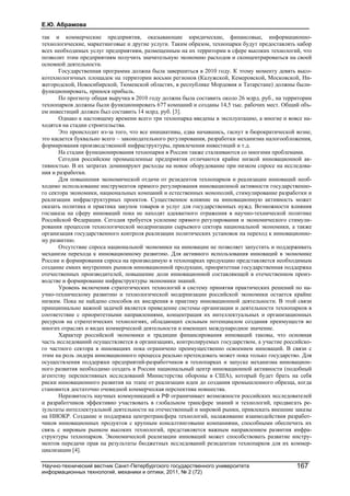 Е.Ю. Абрамова
Научно-технический вестник Санкт-Петербургского государственного университета
информационных технологий, механики и оптики, 2011, № 2 (72)
167
так и коммерческие предприятия, оказывающие юридические, финансовые, информационно-
технологические, маркетинговые и другие услуги. Таким образом, технопарки будут предоставлять набор
всех необходимых услуг предприятиям, размещенным на их территории в сфере высоких технологий, что
позволит этим предприятиям получить значительную экономию расходов и сконцентрироваться на своей
основной деятельности.
Государственная программа должна была завершиться в 2010 году. К этому моменту девять высо-
котехнологичных площадок на территории восьми регионов (Калужской, Кемеровской, Московской, Ни-
жегородской, Новосибирской, Тюменской областях, в республике Мордовия и Татарстане) должны были-
функционировать, принося прибыль.
По прогнозу общая выручка в 2010 году должна была составить около 26 млрд. руб., на территории
технопарков должны были функционировать 677 компаний и созданы 14,5 тыс. рабочих мест. Общий объ-
ем инвестиций должен был составить 14 млрд. руб. [3].
Однако к настоящему времени всего три технопарка введены в эксплуатацию, а многие и вовсе на-
ходятся на стадии строительства.
Это происходит из-за того, что все инициативы, едва начавшись, гаснут в бюрократической возне,
это касается буквально всего – законодательного регулирования, разработки механизма налогообложения,
формирования производственной инфраструктуры, привлечения инвестиций и т.д.
На стадии функционирования технопарки в России также сталкиваются со многими проблемами.
Сегодня российские промышленные предприятия отличаются крайне низкой инновационной ак-
тивностью. В их затратах доминируют расходы на новое оборудование при низком спросе на исследова-
ния и разработки.
Для повышения экономической отдачи от резидентов технопарков и реализации инноваций необ-
ходимо использование инструментов прямого регулирования инновационной активности государственно-
го сектора экономики, национальных компаний и естественных монополий, стимулирование разработки и
реализации инфраструктурных проектов. Существенное влияние на инновационную активность может
оказать политика и практика закупок товаров и услуг для государственных нужд. Возможности влияния
госзаказа на сферу инноваций пока не находят адекватного отражения в научно-технической политике
Российской Федерации. Сегодня требуется усиление прямого регулирования и экономического стимули-
рования процессов технологической модернизации сырьевого сектора национальной экономики, а также
организация государственного контроля реализации политических установок на переход к инновационно-
му развитию.
Отсутствие спроса национальной экономики на инновации не позволяет запустить и поддерживать
механизм перехода к инновационному развитию. Для активного использования инноваций в экономике
России и формирования спроса на производимую в технопарках продукцию представляется необходимым
создание емких внутренних рынков инновационной продукции, приоритетная государственная поддержка
отечественных производителей, повышение доли инновационной составляющей в отечественном произ-
водстве и формирование инфраструктуры экономики знаний.
Уровень включения стратегических технологий в систему принятия практических решений по на-
учно-техническому развитию и технологической модернизации российской экономики остается крайне
низким. Пока не найдено способов их внедрения в практику инновационной деятельности. В этой связи
принципиально важной задачей является приведение системы организации и деятельности технопарков в
соответствие с приоритетными направлениями, концентрация их интеллектуальных и организационных
ресурсов на стратегических технологиях, обладающих сильным потенциалом создания преимуществ во
многих отраслях и видах коммерческой деятельности и имеющих международное значение.
Характер российской экономики и традиции финансирования инноваций таковы, что основная
часть исследований осуществляется в организациях, контролируемых государством, а участие российско-
го частного сектора в инновациях пока ограничено преимущественно освоением инноваций. В связи с
этим на роль лидера инновационного процесса реально претендовать может пока только государство. Для
осуществления поддержки предприятий-разработчиков в технопарках и запуске механизма инновацион-
ного развития необходимо создать в России национальный центр инновационной активности (подобный
агентству перспективных исследований Министерства обороны в США), который будет брать на себя
риски инновационного развития на этапе от реализации идеи до создания промышленного образца, когда
становится достаточно очевидной коммерческая перспектива новшества.
Неразвитость научных коммуникаций в РФ ограничивает возможности российских исследователей
и разработчиков эффективно участвовать в глобальном трансфере знаний и технологий, продвигать ре-
зультаты интеллектуальной деятельности на отечественный и мировой рынки, привлекать внешние заказы
на НИОКР. Создание и поддержка центротрансфера технологий, налаживание взаимодействия разработ-
чиков инновационных продуктов с крупным консалтинговыми компаниями, способными обеспечить их
связь с мировым рынком высоких технологий, представляется важным направлением развития инфра-
структуры технопарков. Экономической реализации инноваций может способствовать развитие инстру-
ментов передачи прав на результаты бюджетных исследований резидентам технопарков для их коммер-
циализации [4].
 