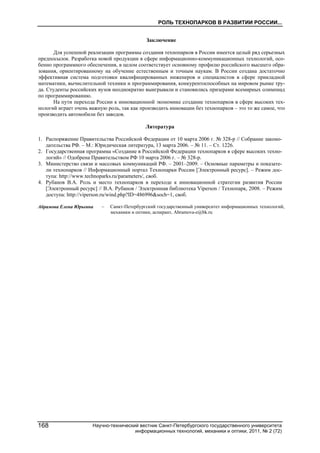 РОЛЬ ТЕХНОПАРКОВ В РАЗВИТИИ РОССИИ...
Научно-технический вестник Санкт-Петербургского государственного университета
информационных технологий, механики и оптики, 2011, № 2 (72)
168
Заключение
Для успешной реализации программы создания технопарков в России имеется целый ряд серьезных
предпосылок. Разработка новой продукции в сфере информационно-коммуникационных технологий, осо-
бенно программного обеспечения, в целом соответствует основному профилю российского высшего обра-
зования, ориентированному на обучение естественным и точным наукам. В России создана достаточно
эффективная система подготовки квалифицированных инженеров и специалистов в сфере прикладной
математики, вычислительной техники и программирования, конкурентоспособных на мировом рынке тру-
да. Студенты российских вузов неоднократно выигрывали и становились призерами всемирных олимпиад
по программированию.
На пути перехода России к инновационной экономике создание технопарков в сфере высоких тех-
нологий играет очень важную роль, так как производить инновации без технопарков – это то же самое, что
производить автомобили без заводов.
Литература
1. Распоряжение Правительства Российской Федерации от 10 марта 2006 г. № 328-р // Собрание законо-
дательства РФ. – М.: Юридическая литература, 13 марта 2006. – № 11. – Ст. 1226.
2. Государственная программа «Создание в Российской Федерации технопарков в сфере высоких техно-
логий» // Одобрена Правительством РФ 10 марта 2006 г. – № 328-р.
3. Министерство связи и массовых коммуникаций РФ. – 2001–2009. – Основные параметры и показате-
ли технопарков // Информационный портал Технопарки России [Электронный ресурс]. – Режим дос-
тупа: http://www.technoparks.ru/parameters/, своб.
4. Рубанов В.А. Роль и место технопарков в переходе к инновационной стратегии развития России
[Электронный ресурс] // В.А. Рубанов / Электронная библиотека Viperson / Технопарк, 2008. – Режим
доступа: http://viperson.ru/wind.php?ID=486996&soch=1, своб.
Абрамова Елена Юрьевна – Санкт-Петербургский государственный университет информационных технологий,
механики и оптики, аспирант, Abramova-e@bk.ru
 