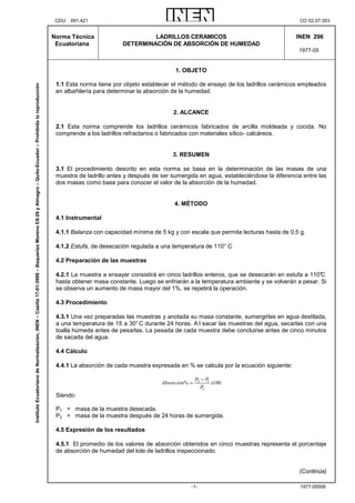 CDU: 691.421 CO 02.07-303
1977-00008-1-
Norma Técnica
Ecuatoriana
LADRILLOS CERAMICOS
DETERMINACIÓN DE ABSORCIÓN DE HUMEDAD
INEN 296
1977-05
1. OBJETO
1.1 Esta norma tiene por objeto establecer el método de ensayo de los ladrillos cerámicos empleados
en albañilería para determinar la absorción de la humedad.
2. ALCANCE
2.1 Esta norma comprende los ladrillos cerámicos fabricados de arcilla moldeada y cocida. No
comprende a los ladrillos refractarios o fabricados con materiales sílico- calcáreos.
3. RESUMEN
3.1 El procedimiento descrito en esta norma se basa en la determinación de las masas de una
muestra de ladrillo antes y después de ser sumergida en agua, estableciéndose la diferencia entre las
dos masas como base para conocer el valor de la absorción de la humedad.
4. MÉTODO
4.1 Instrumental
4.1.1 Balanza con capacidad mínima de 5 kg y con escala que permita lecturas hasta de 0,5 g.
4.1.2 Estufa, de desecación regulada a una temperatura de 110° C
4.2 Preparación de las muestras
4.2.1 La muestra a ensayar consistirá en cinco ladrillos enteros, que se desecarán en estufa a 110°C
hasta obtener masa constante. Luego se enfriarán a la temperatura ambiente y se volverán a pesar. Si
se observa un aumento de masa mayor del 1%, se repetirá la operación.
4.3 Procedimiento
4.3.1 Una vez preparadas las muestras y anotada su masa constante, sumergirlas en agua destilada,
a una temperatura de 15 a 30°C durante 24 horas. A l sacar las muestras del agua, secarlas con una
toalla húmeda antes de pesarlas. La pesada de cada muestra debe concluirse antes de cinco minutos
de sacada del agua.
4.4 Cálculo
4.4.1 La absorción de cada muestra expresada en % se calcula por la ecuación siguiente:
100%
1
12 x
P
PP
Absorción
−
=
Siendo:
P1 = masa de la muestra desecada.
P2 = masa de la muestra después de 24 horas de sumergida.
4.5 Expresión de los resultados
4.5.1 El promedio de los valores de absorción obtenidos en cinco muestras representa el porcentaje
de absorción de humedad del lote de ladrillos inspeccionado.
(Continúa)
InstitutoEcuatorianodeNormalización,INEN–Casilla17-01-3999–BaquerizoMorenoE8-29yAlmagro–Quito-Ecuador–Prohibidalareproducción
 