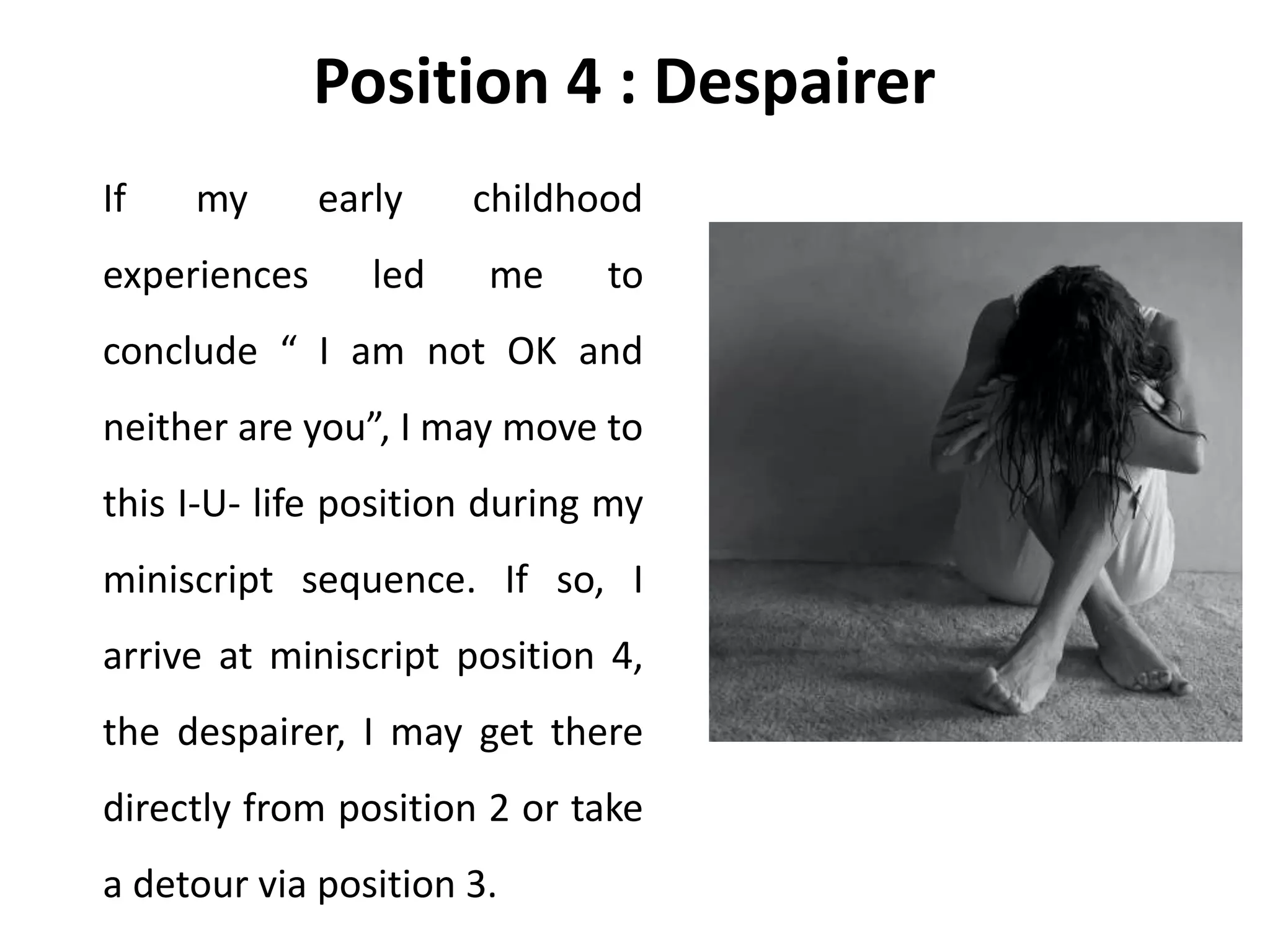 Position 4 : Despairer
If my early childhood
experiences led me to
conclude “ I am not OK and
neither are you”, I may move to
this I-U- life position during my
miniscript sequence. If so, I
arrive at miniscript position 4,
the despairer, I may get there
directly from position 2 or take
a detour via position 3.