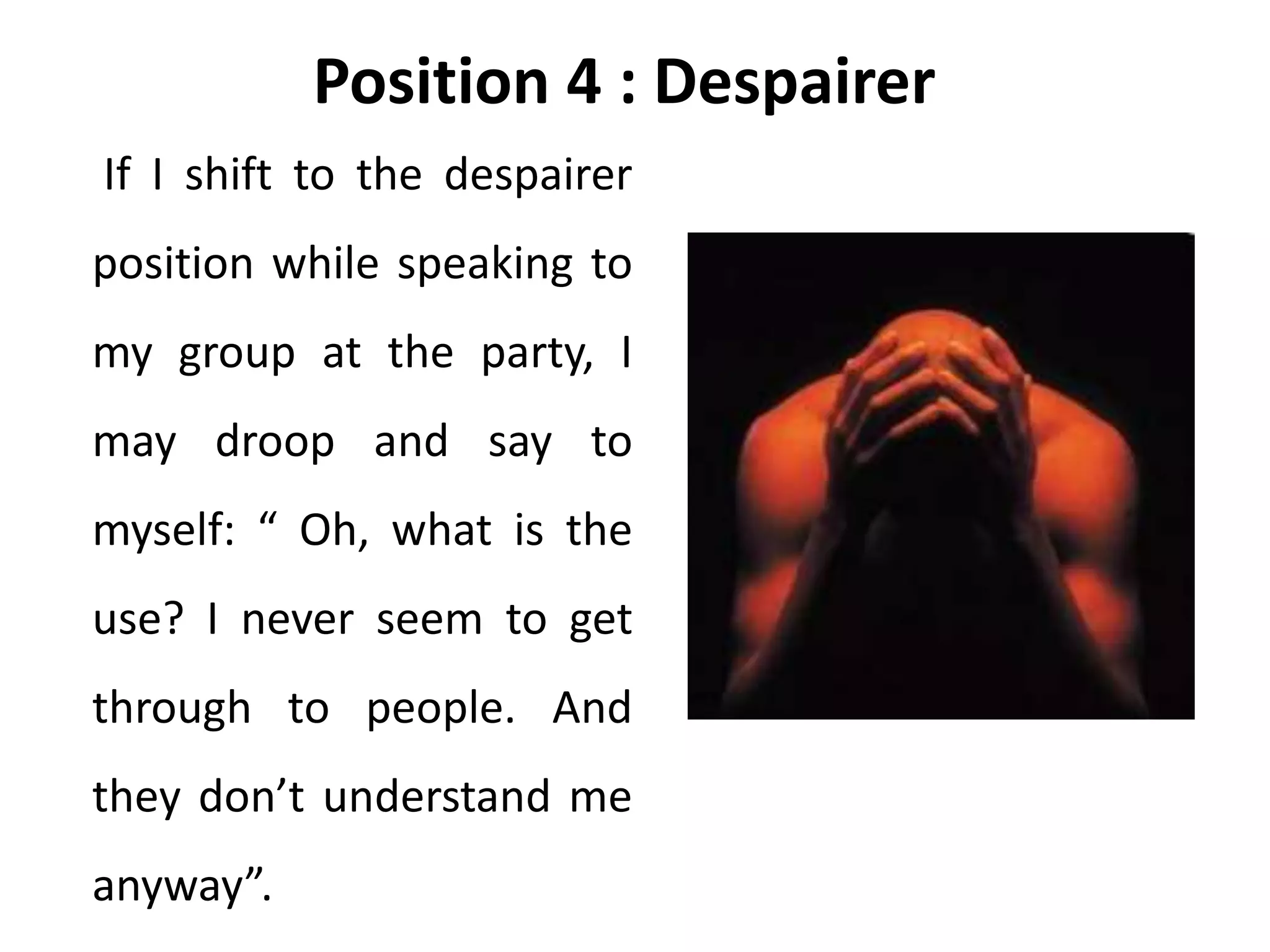 Position 4 : Despairer
If I shift to the despairer
position while speaking to
my group at the party, I
may droop and say to
myself: “ Oh, what is the
use? I never seem to get
through to people. And
they don’t understand me
anyway”.