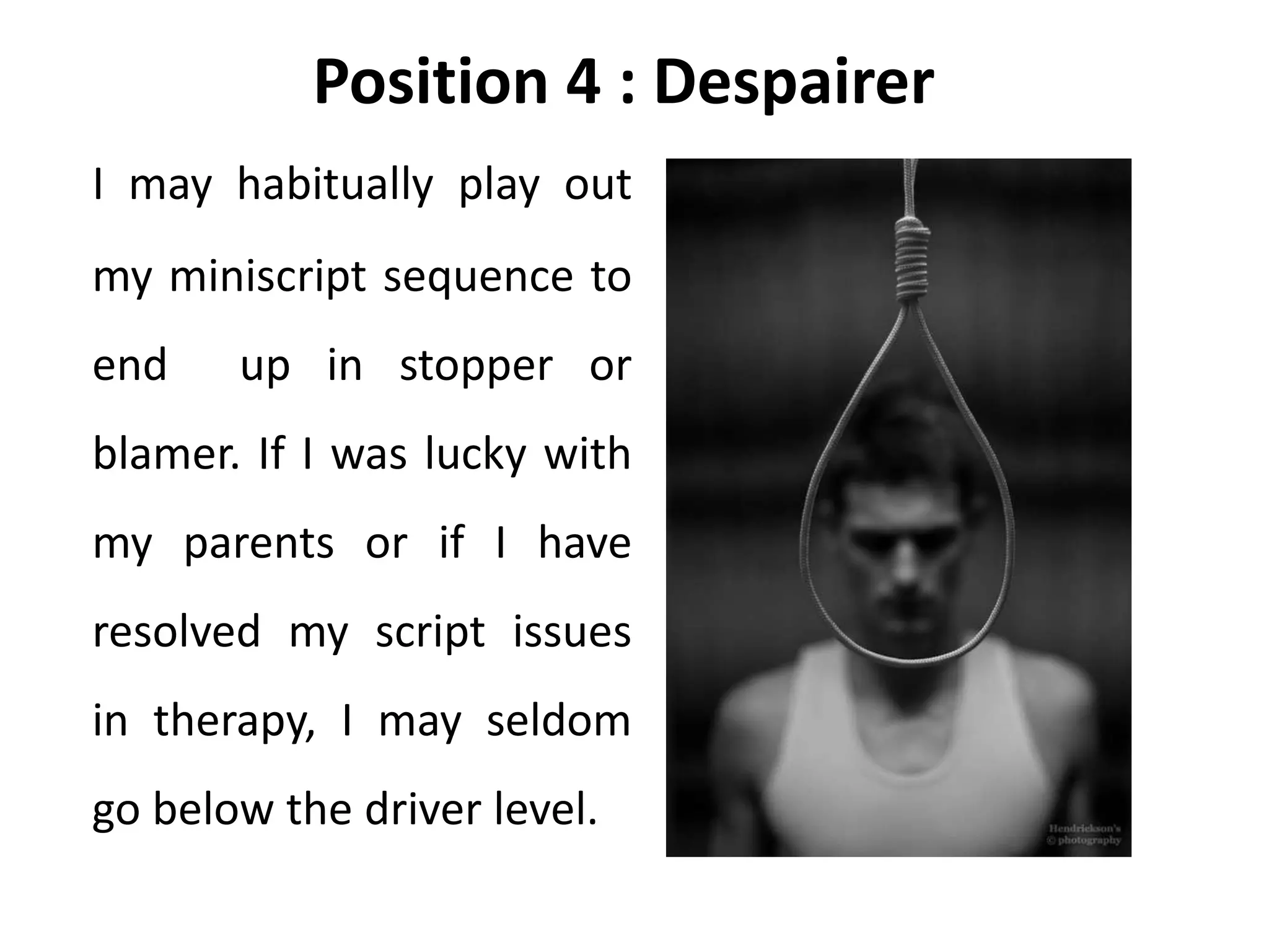 Position 4 : Despairer
I may habitually play out
my miniscript sequence to
end up in stopper or
blamer. If I was lucky with
my parents or if I have
resolved my script issues
in therapy, I may seldom
go below the driver level.