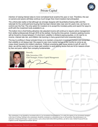 This commentary is not intended as investment advice or an investment recommendation. It is solely the opinion of our investment managers 
at the time of writing. Nothing in the commentary should be construed as a solicitation to buy or sell securities. Past performance is no 
indication of future performance. Liquid securities, such as those held within DIAS portfolios, can fall in value. Global Financial Private 
Capital is an SEC Registered Investment Adviser. 
intention of raising interest rates to more normalized level anytime this year or next. Therefore, this war on seniors and savers will likely continue much longer than most investors had anticipated. 
The unfortunate reality is that although we strongly disagree with Quantitative Easing (QE) and the rationale for the continued bond buying that has kept interest rates near zero for years now, we have no control over the Fed. The only option for investors is to accept the monetary policy and search for ways to profit with the investment tools available to us. 
The bottom line is that finding attractive risk-adjusted income will continue to require active management from skilled professionals through 2016 at the earliest. During this time period, investors seeking income will be forced to choose between (1) short-term volatility in dividend paying equities, or (2) next to no income, interest rate risk, and inflation risk looming in many government and corporate bonds. 
The key to profiting in these turbulent times is to maintain a long-term investment horizon and remember that volatility is not always bad. We expect to see more market swings in the months to come as we creep closer towards the midterm elections. Political uncertainty may cause stocks to sell off, and if it does, we will be ready to put our large cash position to work buying stocks that are hit for reasons driven by fear and panic rather than company fundamentals. 

