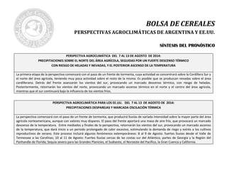BOLSA DE CEREALES
PERSPECTIVAS AGROCLIMÁTICAS DE ARGENTINA Y EE.UU.
SSÍÍNNTTEESSIISS DDEELL PPRROONNÓÓSSTTIICCOO
PERSPECTIVA AGROCLIMÁTICA DEL 7 AL 13 DE AGOSTO DE 2014:
PRECIPITACIONES SOBRE EL NORTE DEL ÁREA AGRÍCOLA, SEGUIDAS POR UN FUERTE DESCENSO TÉRMICO
CON RIESGO DE HELADAS Y NEVADAS, Y EL POSTERIOR ASCENSO DE LA TEMPERATURA
La primera etapa de la perspectiva comenzará con el paso de un frente de tormenta, cuya actividad se concentrará sobre la Cordillera Sur y
el norte del área agrícola, teniendo muy poca actividad sobre el resto de la misma. Es posible que se produzcan nevadas sobre el área
cordillerana. Detrás del frente avanzarán los vientos del sur, provocando un marcado descenso térmico, con riesgo de heladas.
Posteriormente, retornarán los vientos del norte, provocando un marcado ascenso térmico en el norte y el centro del área agrícola,
mientras que el sur continuará bajo la influencia de los vientos fríos.
PERSPECTIVA AGROCLIMÁTICA PARA LOS EE.UU. DEL 7 AL 13 DE AGOSTO DE 2014:
PRECIPITACIONES DESPAREJAS Y MARCADA OSCILACIÓN TÉRMICA
La perspectiva comenzará con el paso de un frente de tormenta, que producirá lluvias de variada intensidad sobre la mayor parte del área
agrícola norteamericana, aunque con valores muy dispares. El paso del frente aportará una masa de aire frío, que provocará un marcado
descenso de la temperatura. Entre mediados y finales de la perspectiva, retornarán los vientos del sur, provocando un marcado ascenso
de la temperatura, que dará inicio a un periodo prolongado de calor excesivo, estimulando la demanda de riego y estrés a los cultivos
reproductivos de verano. Este proceso incluirá algunos fenómenos extemporáneos: 8 al 9 de Agosto: fuertes lluvias desde el Valle de
Tennessee a las Carolinas; 10 al 11 de Agosto: Fuertes lluvias cercas de las costas sur del Atlántico, partes de Georgia y la Región del
Panhandle de Florida; Sequía severa para las Grandes Planicies, el Sudoeste, el Noroeste del Pacífico, la Gran Cuenca y California.
 