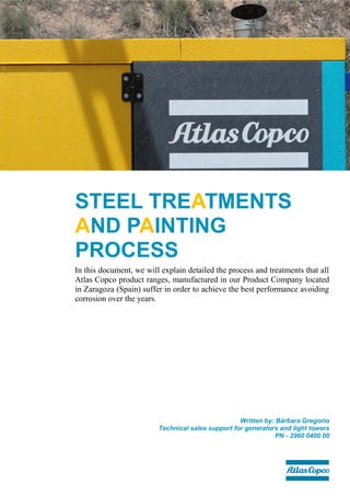 STEEL TREATMENTS
AND PAINTING
PROCESS
In this document, we will explain detailed the process and treatments that all
Atlas Copco product ranges, manufactured in our Product Company located
in Zaragoza (Spain) suffer in order to achieve the best performance avoiding
corrosion over the years.
Written by: Bárbara Gregorio
Technical sales support for generators and light towers
PN - 2960 0400 00
 