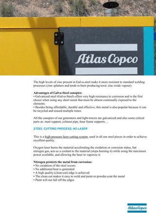 The high levels of zinc present in Galva-steel make it more resistant to standard welding
processes (zinc splatters and tends to burn producing toxic zinc oxide vapour).
Advantages of Galva-Steel canopies:
• Galvanized steel (Galva-Steel) offers very high resistance to corrosion and is the first
choice when using any sheet metal that must be almost continually exposed to the
elements.
• Besides being affordable, durable and effective, this metal is also popular because it can
be recycled and reused multiple times.
All the canopies of our generators and light towers are galvanized and also some critical
parts as: mast support, exhaust pipe, base frame supports…
STEEL CUTTING PROCESS: N2 LASER
This is a high-pressure laser cutting system, used in all our steel pieces in order to achieve
excellent quality.
Oxygen laser burns the material accelerating the oxidation or corrosion status, but
nitrogen gas, acts as a coolant to the material (stops burning it) while using the maximum
power available, and allowing the laser to vaporize it.
Nitrogen protects the metal from corrosion:
• No oxidation of the steel occurs
• No additional heat is generated
• A high quality (clean-cut) edge is achieved
• The clean cut makes it easy to weld and paint or powder-coat the metal
• Paint will not fall off the edges
 