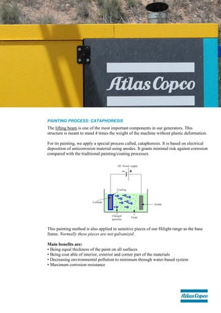 PAINTING PROCESS: CATAPHORESIS
The lifting beam is one of the most important components in our generators. This
structure is meant to stand 4 times the weight of the machine without plastic deformation.
For its painting, we apply a special process called, cataphoresis. It is based on electrical
deposition of anticorrosion material using anodes. It grants minimal risk against corrosion
compared with the traditional painting/coating processes.
This painting method is also applied in sensitive pieces of our Hilight range as the base
frame. Normally these pieces are not galvanized.
Main benefits are:
• Being equal thickness of the paint on all surfaces
• Being coat able of interior, exterior and corner part of the materials
• Decreasing environmental pollution to minimum through water-based system
• Maximum corrosion resistance
 
