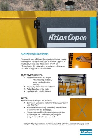 PAINTING PROCESS: POWDER
Our canopies are all finished and protected with a powder
coating paint. This polyester type of material, applied in
two layers, with a final thickness of 80-180 µm
(depending on the piece) gives an extreme resistance to
corrosion in aggressive environments.
MAIN PROCESS STEPS:
1. Pretreatment based in 4 stages:
Phosphatizing degrease,
wash, passivation and
blowing
2. Drying by forced convection heater
3. Natural cooling of the parts
4. Apply powder coating in cabin
TESTS:
The tests that the samples are involved:
1. Corrosion resistance: Salt spray test in accordance
with ISO 9227
 Measurement of coating disbanding on either side
of the cross cut and from edges.
 Measurement of blistering and corrosion degree
except edges and cross cut in percentage in
comparison with total exposed surface.
Sample: 83 µm galvanized and powder coated, after 870 hours in salted fog cabin
 
