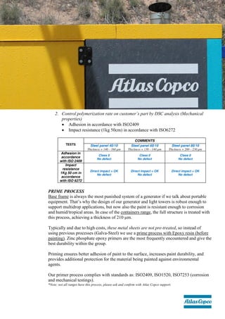 2. Control polymerization rate on customer’s part by DSC analysis (Mechanical
properties)
 Adhesion in accordance with ISO2409
 Impact resistance (1kg 50cm) in accordance with ISO6272
PRIME PROCESS
Base frame is always the most punished system of a generator if we talk about portable
equipment. That’s why the design of our generator and light towers is robust enough to
support multidrop applications, but now also the paint is resistant enough to corrosion
and humid/tropical areas. In case of the containers range, the full structure is treated with
this process, achieving a thickness of 210 µm.
Typically and due to high costs, these metal sheets are not pre-treated, so instead of
using previous processes (Galva-Steel) we use a prime process with Epoxy resin (before
painting). Zinc phosphate epoxy primers are the most frequently encountered and give the
best durability within the group.
Priming ensures better adhesion of paint to the surface, increases paint durability, and
provides additional protection for the material being painted against environmental
agents.
Our primer process complies with standards as: ISO2409, ISO1520, ISO7253 (corrosion
and mechanical testings).
*Note: not all ranges have this process, please ask and confirm with Atlas Copco support.
 