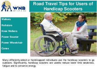 Road Travel Tips for Users of
Handicap Scooters
Many differently-abled or handicapped individuals use the handicap scooters to go
outdoors. Significantly, handicap scooters are usedto reduce lower limb weakness,
fatigue and to conserve energy.
Walkers
Rollators
Knee Walkers
Power Scooter
Power Wheelchair
Canes
 