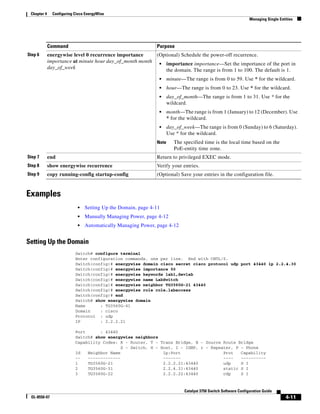 4-11
Catalyst 3750 Switch Software Configuration Guide
OL-8550-07
Chapter 4 Configuring Cisco EnergyWise
Managing Single Entities
Examples
• Setting Up the Domain, page 4-11
• Manually Managing Power, page 4-12
• Automatically Managing Power, page 4-12
Setting Up the Domain
Switch# configure terminal
Enter configuration commands, one per line. End with CNTL/Z.
Switch(config)# energywise domain cisco secret cisco protocol udp port 43440 ip 2.2.4.30
Switch(config)# energywise importance 50
Switch(config)# energywise keywords lab1,devlab
Switch(config)# energywise name LabSwitch
Switch(config)# energywise neighbor TG3560G-21 43440
Switch(config)# energywise role role.labaccess
Switch(config)# end
Switch# show energywise domain
Name : TG3560G-41
Domain : cisco
Protocol : udp
IP : 2.2.2.21
Port : 43440
Switch# show energywise neighbors
Capability Codes: R - Router, T - Trans Bridge, B - Source Route Bridge
S - Switch, H - Host, I - IGMP, r - Repeater, P - Phone
Id Neighbor Name Ip:Port Prot Capability
-- ------------- ------- ---- ----------
1 TG3560G-21 2.2.2.21:43440 udp S I
2 TG3560G-31 2.2.4.31:43440 static S I
3 TG3560G-22 2.2.2.22:43440 cdp S I
Step 6 energywise level 0 recurrence importance
importance at minute hour day_of_month month
day_of_week
(Optional) Schedule the power-off recurrence.
• importance importance—Set the importance of the port in
the domain. The range is from 1 to 100. The default is 1.
• minute—The range is from 0 to 59. Use * for the wildcard.
• hour—The range is from 0 to 23. Use * for the wildcard.
• day_of_month—The range is from 1 to 31. Use * for the
wildcard.
• month—The range is from 1 (January) to 12 (December). Use
* for the wildcard.
• day_of_week—The range is from 0 (Sunday) to 6 (Saturday).
Use * for the wildcard.
Note The specified time is the local time based on the
PoE-entity time zone.
Step 7 end Return to privileged EXEC mode.
Step 8 show energywise recurrence Verify your entries.
Step 9 copy running-config startup-config (Optional) Save your entries in the configuration file.
Command Purpose
 
