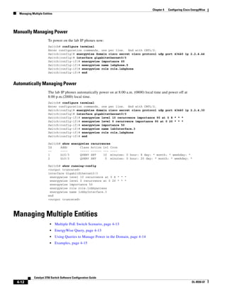 4-12
Catalyst 3750 Switch Software Configuration Guide
OL-8550-07
Chapter 4 Configuring Cisco EnergyWise
Managing Multiple Entities
Manually Managing Power
To power on the lab IP phones now:
Switch# configure terminal
Enter configuration commands, one per line. End with CNTL/Z.
Switch(config)# energywise domain cisco secret cisco protocol udp port 43440 ip 2.2.4.44
Switch(config)# interface gigabitethernet0/3
Switch(config-if)# energywise importance 65
Switch(config-if)# energywise name labphone.5
Switch(config-if)# energywise role role.labphone
Switch(config-if)# end
Automatically Managing Power
The lab IP phones automatically power on at 8:00 a.m. (0800) local time and power off at
8:00 p.m.(2000) local time.
Switch# configure terminal
Enter configuration commands, one per line. End with CNTL/Z.
Switch(config)# energywise domain cisco secret cisco protocol udp port 43440 ip 2.2.4.30
Switch(config)# interface gigabitethernet0/3
Switch(config-if)# energywise level 10 recurrence importance 90 at 0 8 * * *
Switch(config-if)# energywise level 0 recurrence importance 90 at 0 20 * * *
Switch(config-if)# energywise importance 50
Switch(config-if)# energywise name labInterface.3
Switch(config-if)# energywise role role.labphone
Switch(config-if)# end
Switch# show energywise recurrences
Id Addr Class Action Lvl Cron
-- ---- ----- ------ --- ----
1 Gi0/3 QUERY SET 10 minutes: 0 hour: 8 day: * month: * weekday: *
2 Gi0/3 QUERY SET 0 minutes: 0 hour: 20 day: * month: * weekday: *
Switch# show running-config
<output truncated>
interface GigabitEthernet0/3
energywise level 10 recurrence at 0 8 * * *
energywise level 0 recurrence at 0 20 * * *
energywise importance 50
energywise role role.lobbyaccess
energywise name lobbyInterface.3
end
<output truncated>
Managing Multiple Entities
• Multiple PoE Switch Scenario, page 4-13
• EnergyWise Query, page 4-13
• Using Queries to Manage Power in the Domain, page 4-14
• Examples, page 4-15
 