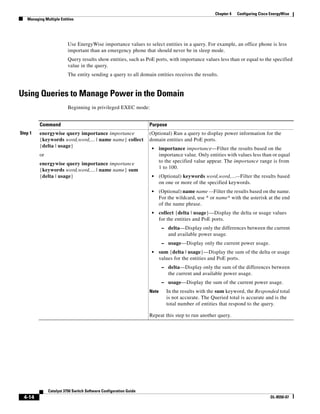 4-14
Catalyst 3750 Switch Software Configuration Guide
OL-8550-07
Chapter 4 Configuring Cisco EnergyWise
Managing Multiple Entities
Use EnergyWise importance values to select entities in a query. For example, an office phone is less
important than an emergency phone that should never be in sleep mode.
Query results show entities, such as PoE ports, with importance values less than or equal to the specified
value in the query.
The entity sending a query to all domain entities receives the results.
Using Queries to Manage Power in the Domain
Beginning in privileged EXEC mode:
Command Purpose
Step 1 energywise query importance importance
{keywords word,word,... | name name} collect
{delta | usage}
or
energywise query importance importance
{keywords word,word,... | name name} sum
{delta | usage}
(Optional) Run a query to display power information for the
domain entities and PoE ports.
• importance importance—Filter the results based on the
importance value. Only entities with values less than or equal
to the specified value appear. The importance range is from
1 to 100.
• (Optional) keywords word,word,...—Filter the results based
on one or more of the specified keywords.
• (Optional) name name —Filter the results based on the name.
For the wildcard, use * or name* with the asterisk at the end
of the name phrase.
• collect {delta | usage}—Display the delta or usage values
for the entities and PoE ports.
– delta—Display only the differences between the current
and available power usage.
– usage—Display only the current power usage.
• sum {delta | usage}—Display the sum of the delta or usage
values for the entities and PoE ports.
– delta—Display only the sum of the differences between
the current and available power usage.
– usage—Display the sum of the current power usage.
Note In the results with the sum keyword, the Responded total
is not accurate. The Queried total is accurate and is the
total number of entities that respond to the query.
Repeat this step to run another query.
 