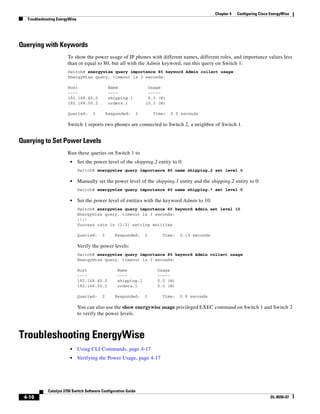4-16
Catalyst 3750 Switch Software Configuration Guide
OL-8550-07
Chapter 4 Configuring Cisco EnergyWise
Troubleshooting EnergyWise
Querying with Keywords
To show the power usage of IP phones with different names, different roles, and importance values less
than or equal to 80, but all with the Admin keyword, run this query on Switch 1:
Switch# energywise query importance 80 keyword Admin collect usage
EnergyWise query, timeout is 3 seconds:
Host Name Usage
---- ---- -----
192.168.40.2 shipping.1 6.3 (W)
192.168.50.2 orders.1 10.3 (W)
Queried: 2 Responded: 2 Time: 0.5 seconds
Switch 1 reports two phones are connected to Switch 2, a neighbor of Switch 1.
Querying to Set Power Levels
Run these queries on Switch 1 to
• Set the power level of the shipping.2 entity to 0:
Switch# energywise query importance 80 name shipping.2 set level 0
• Manually set the power level of the shipping.1 entity and the shipping.2 entity to 0:
Switch# energywise query importance 90 name shipping.* set level 0
• Set the power level of entities with the keyword Admin to 10:
Switch# energywise query importance 60 keyword Admin set level 10
EnergyWise query, timeout is 3 seconds:
!!!!
Success rate is (2/2) setting entities
Queried: 2 Responded: 2 Time: 0.15 seconds
Verify the power levels:
Switch# energywise query importance 85 keyword Admin collect usage
EnergyWise query, timeout is 3 seconds:
Host Name Usage
---- ---- -----
192.168.40.2 shipping.1 0.0 (W)
192.168.50.2 orders.1 0.0 (W)
Queried: 2 Responded: 2 Time: 0.9 seconds
You can also use the show energywise usage privileged EXEC command on Switch 1 and Switch 2
to verify the power levels.
Troubleshooting EnergyWise
• Using CLI Commands, page 4-17
• Verifying the Power Usage, page 4-17
 