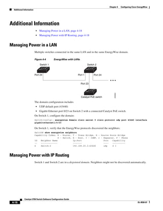 4-18
Catalyst 3750 Switch Software Configuration Guide
OL-8550-07
Chapter 4 Configuring Cisco EnergyWise
Additional Information
Additional Information
• Managing Power in a LAN, page 4-18
• Managing Power with IP Routing, page 4-18
Managing Power in a LAN
Multiple switches connected in the same LAN and in the same EnergyWise domain.
Figure 4-4 EnergyWise with LANs
The domain configuration includes
• UDP default port (43440)
• Gigabit Ethernet port 0/23 on Switch 2 with a connected Catalyst PoE switch.
On Switch 1, configure the domain:
Switch(config): energywise domain cisco secret 0 cisco protocol udp port 43440 interface
gigabitethernet1/0/23
On Switch 1, verify that the EnergyWise protocols discovered the neighbors:
Switch# show energywise neighbors
Capability Codes: R - Router, T - Trans Bridge, B - Source Route Bridge
S - Switch, H - Host, I - IGMP, r - Repeater, P - Phone
Id Neighbor Name Ip:Port Prot Capability
-- ------------- ------- ---- ----------
4 Switch-2 192.168.20.2:43440 udp S I
Managing Power with IP Routing
Switch 1 and Switch 2 are in a disjointed domain. Neighbors might not be discovered automatically.
Switch 1 Switch 2
Catalyst PoE switch
Port 24 Port 1
Port 23
Port 24
205694
 