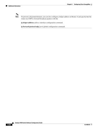 4-20
Catalyst 3750 Switch Software Configuration Guide
OL-8550-07
Chapter 4 Configuring Cisco EnergyWise
Additional Information
Note To prevent a disjointed domain, you can also configure a helper address on Router A and specify that the
router use UDP to forward broadcast packets with the
ip helper-address address interface configuration command.
ip forward-protocol udp [port] global configuration command.
 