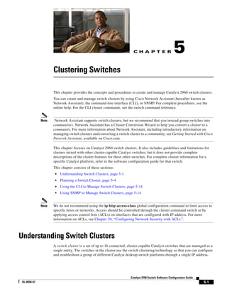 C H A P T E R
5-1
Catalyst 3750 Switch Software Configuration Guide
OL-8550-07
5
Clustering Switches
This chapter provides the concepts and procedures to create and manage Catalyst 2960 switch clusters.
You can create and manage switch clusters by using Cisco Network Assistant (hereafter known as
Network Assistant), the command-line interface (CLI), or SNMP. For complete procedures, see the
online help. For the CLI cluster commands, see the switch command reference.
Note Network Assistant supports switch clusters, but we recommend that you instead group switches into
communities. Network Assistant has a Cluster Conversion Wizard to help you convert a cluster to a
community. For more information about Network Assistant, including introductory information on
managing switch clusters and converting a switch cluster to a community, see Getting Started with Cisco
Network Assistant, available on Cisco.com.
This chapter focuses on Catalyst 2960 switch clusters. It also includes guidelines and limitations for
clusters mixed with other cluster-capable Catalyst switches, but it does not provide complete
descriptions of the cluster features for these other switches. For complete cluster information for a
specific Catalyst platform, refer to the software configuration guide for that switch.
This chapter consists of these sections:
• Understanding Switch Clusters, page 5-1
• Planning a Switch Cluster, page 5-4
• Using the CLI to Manage Switch Clusters, page 5-14
• Using SNMP to Manage Switch Clusters, page 5-14
Note We do not recommend using the ip http access-class global configuration command to limit access to
specific hosts or networks. Access should be controlled through the cluster command switch or by
applying access control lists (ACLs) on interfaces that are configured with IP address. For more
information on ACLs, see Chapter 30, “Configuring Network Security with ACLs.”.
Understanding Switch Clusters
A switch cluster is a set of up to 16 connected, cluster-capable Catalyst switches that are managed as a
single entity. The switches in the cluster use the switch clustering technology so that you can configure
and troubleshoot a group of different Catalyst desktop switch platforms through a single IP address.
 